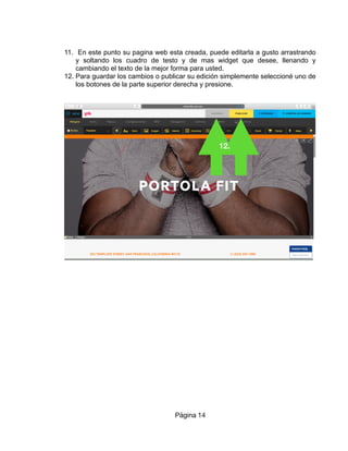 11. En este punto su pagina web esta creada, puede editarla a gusto arrastrando
y soltando los cuadro de testo y de mas widget que desee, llenando y
cambiando el texto de la mejor forma para usted.
12. Para guardar los cambios o publicar su edición simplemente seleccioné uno de
los botones de la parte superior derecha y presione.
Página 14
12.
 