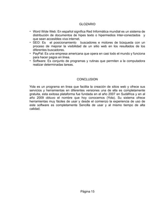 GLOZARIO
- Word Wide Web: En español significa Red Informática mundial es un sistema de
distribución de documentos de hipes texto o hipermedios Inter-conectados y
que sean accesibles viva internet.
- SEO: Es el posicionamiento buscadores e motores de búsqueda con un
proceso de mejorar la visibilidad de un sitio web en los resultados de los
diferentes buscadores.
- PayPal: Es una empresa americana que opera en casi todo el mundo y funciona
para hacer pagos en linea.
- Software: Es conjunto de programas y rutinas que permiten a la computadora
realizar determinadas tareas.
CONCLUSION
Yola es un programa en linea que facilita la creación de sitios web y ofrece sus
servicios y herramientas en diferentes versiones una de ella es completamente
gratuita, esta exitosa plataforma fue fundada en el año 2007 en Sudáfrica y en al
año 2009 obtuvo el nombre que hoy conocemos (Yola). Su sistema ofrece
herramientas muy fáciles de usar y desde el comienzo la experiencia de uso de
este software es completamente Sencilla de usar y al mismo tiempo de alta
calidad.
Página 15
 