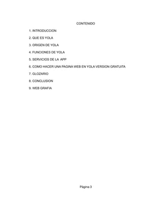 CONTENIDO
1. INTRODUCCION
2. QUE ES YOLA
3. ORIGEN DE YOLA
4. FUNCIONES DE YOLA
5. SERVICIOS DE LA APP
6. COMO HACER UNA PAGINA WEB EN YOLA VERSION GRATUITA
7. GLOZARIO
8. CONCLUSION
9. WEB GRAFIA
Página 3
 