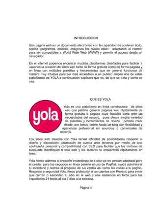 INTRODUCCION
Una pagina web es un documento electrónico con la capacidad de contener texto,
sonido, programas, enlaces, imágenes los cuales están adaptados al internet
para ser compatibles a World Wide Web (WWW) y permitir el acceso desde un
navegador.
En el internet podemos encontrar muchas plataformas diseñadas para facilitar a
usuarios la creación de sitios web tanto de forma gratuita como de forma pagada y
en linea con múltiples plantillas y herramientas que en general funcionan de
manera muy intuitiva para ser mas accesibles a un publico amplio una de estas
plataformas es YOLA a continuación explicare que es, de que se trata y como se
usa.
QUE ES YOLA
Yola es una plataforma en linea constructora de sitios
web que permite generar paginas web rápidamente de
forma gratuita o pagada cuya finalidad varia ante las
necesidades del usuario, pues ofrece amplia variedad
de plantillas y herramientas de diseño permite crear
desde una tienda online hasta un blog con flexibilidad y
apariencia profesional sin anuncios o comerciales de
terceros.
Los sitios web creados con Yola tienen infinidad de posibilidades respecto al
diseño y disposición, protección de cuenta ante terceros por medio de una
contraseña personal y compatibilidad con SEO para facilitar que los motores de
búsqueda identifiquen ti sitio web y los lectores te encuentren rápidamente en
linea.
Yola ofrece ademas la creación instantánea de ti sitio we en versión adaptada para
el celular, para los negocios en linea permite el uso de PayPal, ayuda administrar
tu inventario y rastrea el progreso de tus ventas así como las visitas a tu pagina.
Respecto a seguridad Yola ofrece protección a las cuentas con Prolexic para evitar
que cierren o escondan tu sitio en la web y una asistencia en foros para tus
inquietudes 24 horas al día 7 días a la semana.
Página 4
 