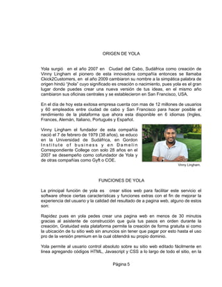 ORIGEN DE YOLA
Yola surgió en el año 2007 en Ciudad del Cabo, Sudáfrica como creación de
Vinny Lingham el pionero de esta innovadora compañía entonces se llamaba
Ckick2Customers, en el año 2009 cambiaron su nombre a la simpática palabra de
origen hindú “jhola” cuyo significado es creación o nacimiento, pues yola es el gran
lugar donde puedes crear una nueva versión de tus ideas, en el mismo año
cambiaron sus oficinas centrales y se establecieron en San Francisco, USA.
En el día de hoy esta exitosa empresa cuenta con mas de 12 millones de usuarios
y 60 empleados entre ciudad de cabo y San Francisco para hacer posible el
rendimiento de la plataforma que ahora esta disponible en 6 idiomas (Ingles,
Frances, Alemán, Italiano, Portugués y Español.
Vinny Lingham el fundador de esta compañía
nació el 7 de febrero de 1979 (38 años), se educo
en la Universidad de Sudáfrica, en Gordon
I n s t i t u t e o f b u s i n e s s y e n D a m e l i n
Correspondiente College con solo 28 años en el
2007 se desempeño como cofundador de Yola y
de otras compañías como Gyft o COE.
FUNCIONES DE YOLA
La principal función de yola es crear sitios web para facilitar este servicio el
software ofrece ciertas características y funciones extras con el fin de mejorar la
experiencia del usuario y la calidad del resultado de a pagina web, alguno de estos
son:
Rapidez pues en yola pedes crear una pagina web en menos de 30 minutos
gracias al asistente de construcción que guía tus pasos en orden durante la
creación, Gratuidad esta plataforma permite la creación de forma gratuita si como
la ubicación de tu sitio web sin anuncios sin tener que pagar por esto hasta el uso
pro de la versión premium en la cual obtendrá su propio dominio.
Yola permite al usuario control absoluto sobre su sitio web editado fácilmente en
linea agregando códigos HTML, Javascript y CSS a lo largo de todo el sitio, en la
Página 5
Vinny Lingham.
 