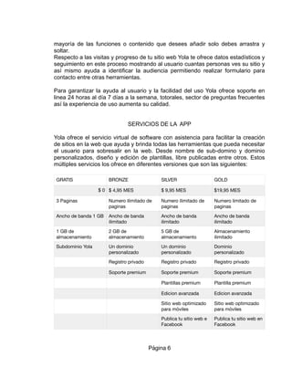 mayoría de las funciones o contenido que desees añadir solo debes arrastra y
soltar.
Respecto a las visitas y progreso de tu sitio web Yola te ofrece datos estadísticos y
seguimiento en este proceso mostrando al usuario cuantas personas ves su sitio y
así mismo ayuda a identificar la audiencia permitiendo realizar formulario para
contacto entre otras herramientas.
Para garantizar la ayuda al usuario y la facilidad del uso Yola ofrece soporte en
linea 24 horas al día 7 días a la semana, totorales, sector de preguntas frecuentes
así la experiencia de uso aumenta su calidad.
SERVICIOS DE LA APP
Yola ofrece el servicio virtual de software con asistencia para facilitar la creación
de sitios en la web que ayuda y brinda todas las herramientas que pueda necesitar
el usuario para sobresalir en la web. Desde nombre de sub-domino y dominio
personalizados, diseño y edición de plantillas, libre publicadas entre otros. Estos
múltiples servicios los ofrece en diferentes versiones que son las siguientes:
GRATIS BRONZE SILVER GOLD
$ 0 $ 4,95 MES $ 9,95 MES $19,95 MES
3 Paginas Numero ilimitado de
paginas
Numero ilimitado de
paginas
Numero limitado de
paginas
Ancho de banda 1 GB Ancho de banda
ilimitado
Ancho de banda
ilimitado
Ancho de banda
ilimitado
1 GB de
almacenamiento
2 GB de
almacenamiento
5 GB de
almacenamiento
Almacenamiento
ilimitado
Subdominio Yola Un dominio
personalizado
Un dominio
personalizado
Dominio
personalizado
Registro privado Registro privado Registro privado
Soporte premium Soporte premium Soporte premium
Plantillas premium Plantilla premium
Edicion avanzada Edicion avanzada
Sitio web optimizado
para móviles
Sitio web optimizado
para móviles
Publica tu sitio web e
Facebook
Publica tu sitio web en
Facebook
Página 6
 