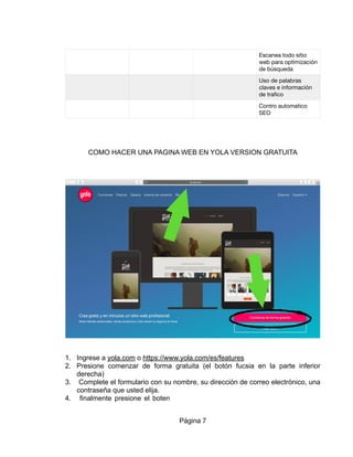 COMO HACER UNA PAGINA WEB EN YOLA VERSION GRATUITA
1. Ingrese a yola.com o https://www.yola.com/es/features
2. Presione comenzar de forma gratuita (el botón fucsia en la parte inferior
derecha)
3. Complete el formulario con su nombre, su dirección de correo electrónico, una
contraseña que usted elija.
4. finalmente presione el boten
Escanea todo sitio
web para optimización
de búsqueda
Uso de palabras
claves e información
de traﬁco
Contro automatico
SEO
Página 7
1.
2.
 