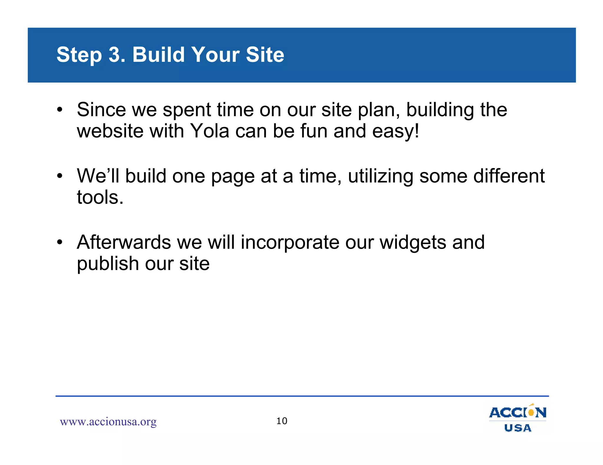 Step 3. Build Your Site

• Since we spent time on our site plan, building the
  website with Yola can be fun and easy!

• We’ll build one page at a time, utilizing some different
  tools.

• Afterwards we will incorporate our widgets and
  publish our site




www.accionusa.org         10
 