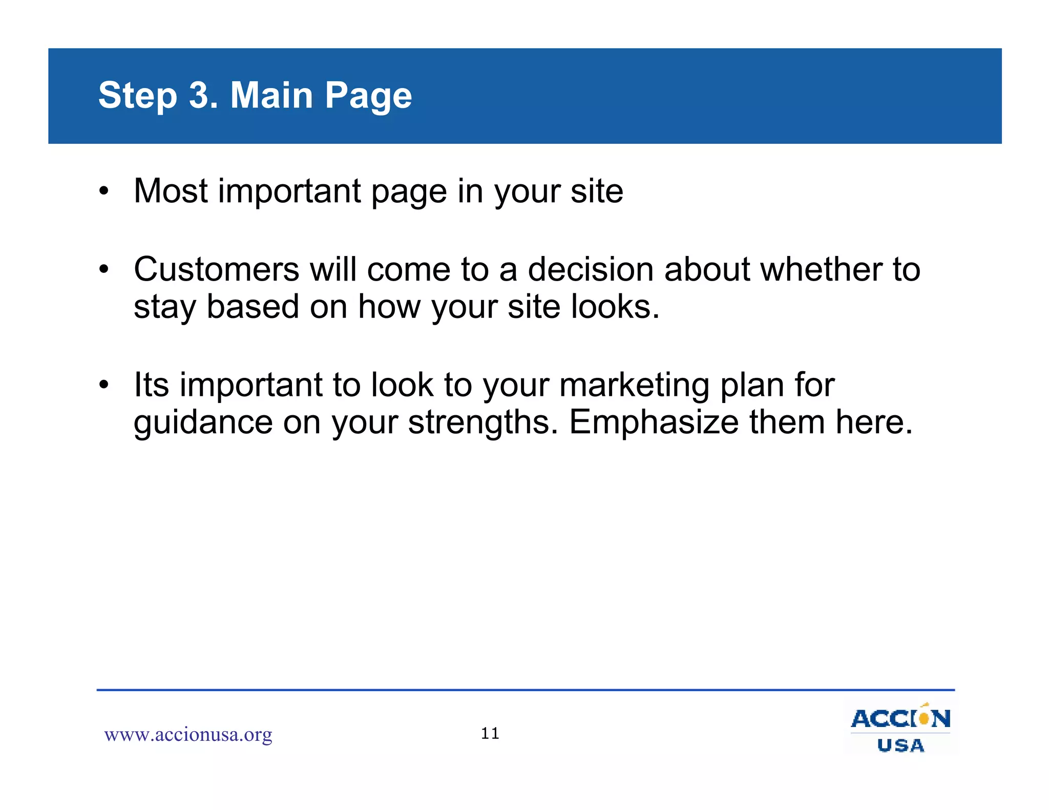 Step 3. Main Page

• Most important page in your site

• Customers will come to a decision about whether to
  stay based on how your site looks.

• Its important to look to your marketing plan for
  guidance on your strengths. Emphasize them here.




www.accionusa.org       11
 
