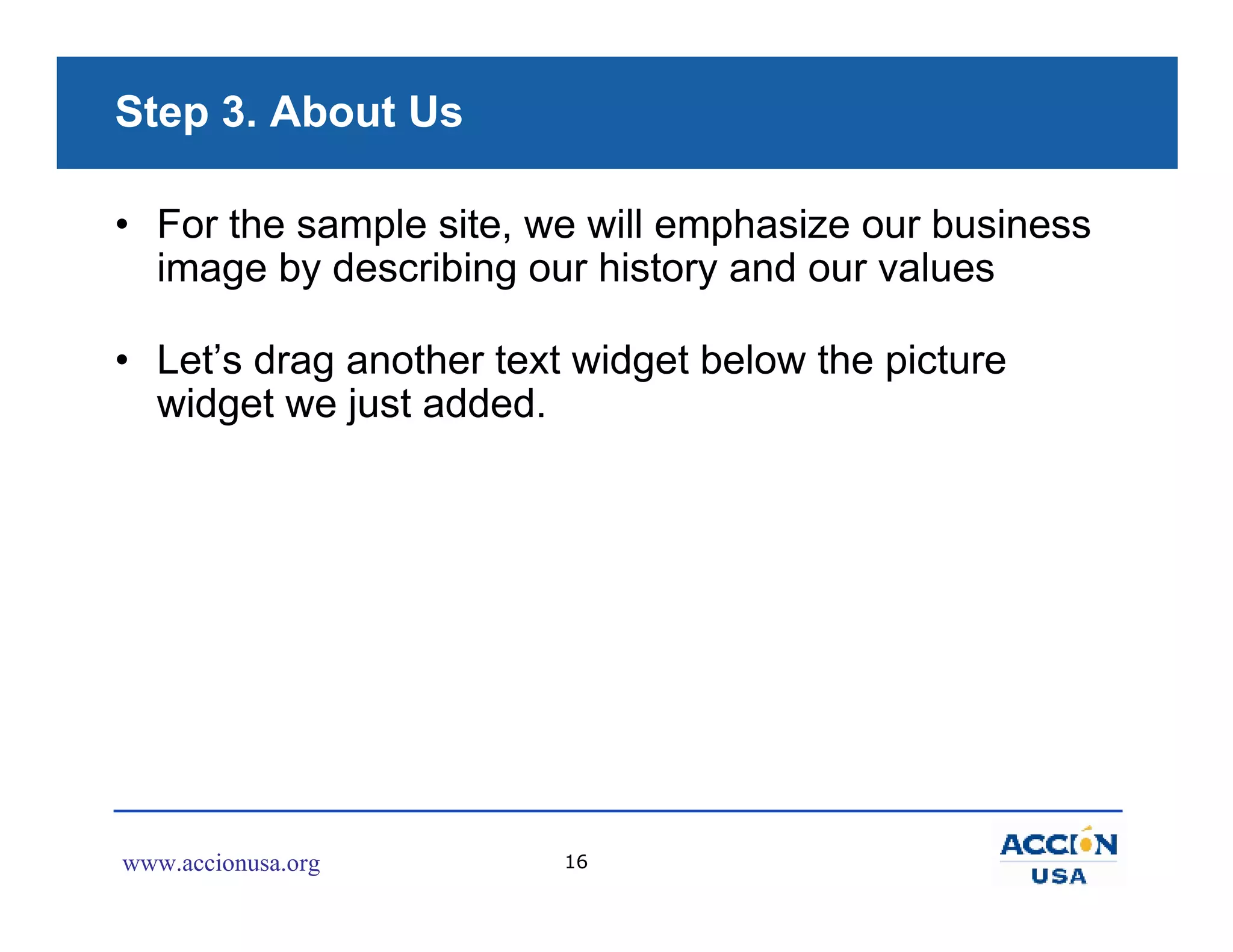Step 3. About Us

• For the sample site, we will emphasize our business
  image by describing our history and our values

• Let’s drag another text widget below the picture
  widget we just added.




www.accionusa.org        16
 