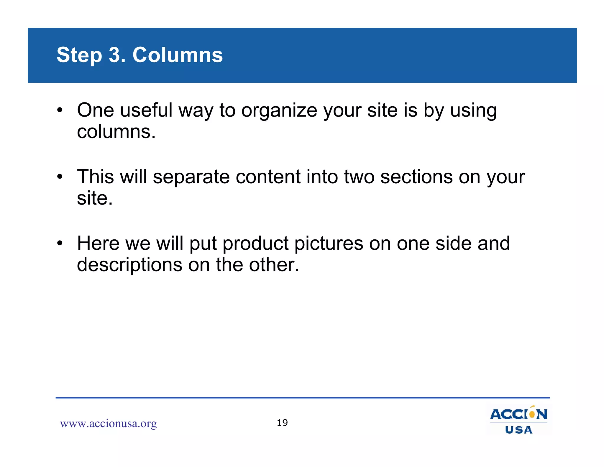 Step 3. Columns

• One useful way to organize your site is by using
  columns.

• This will separate content into two sections on your
  site.

• Here we will put product pictures on one side and
  descriptions on the other.




www.accionusa.org        19
 