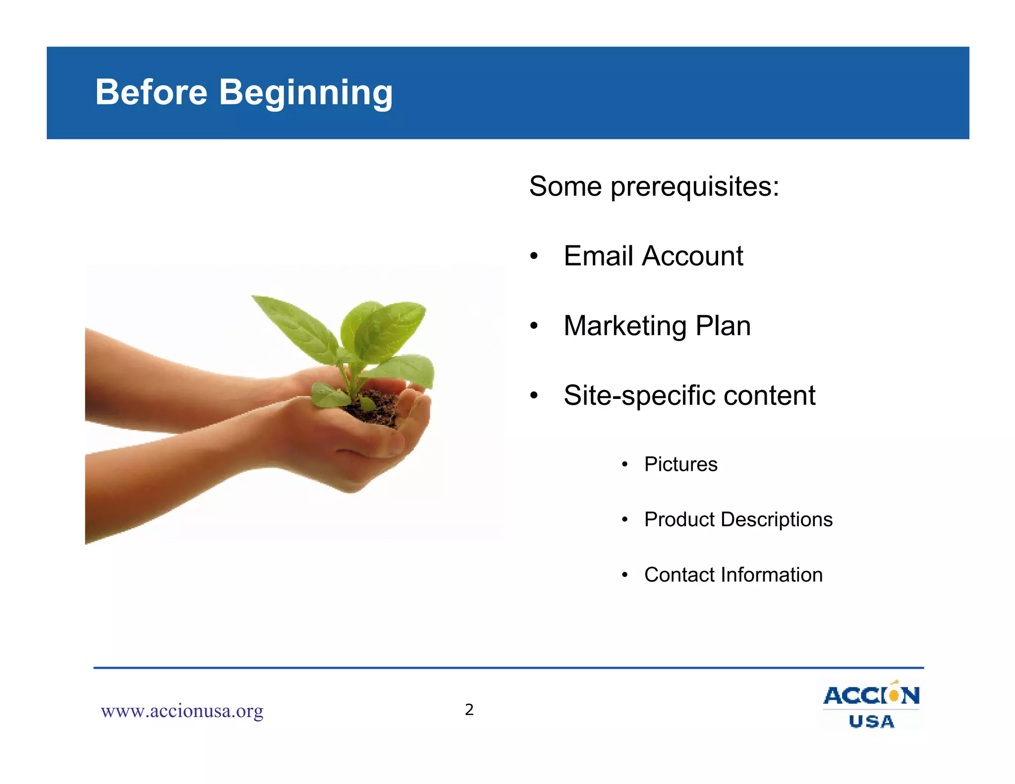 Before Beginning

                        Some prerequisites:

                        • Email Account

                        • Marketing Plan

                        • Site-specific content

                               • Pictures

                               • Product Descriptions

                               • Contact Information




www.accionusa.org   2
 
