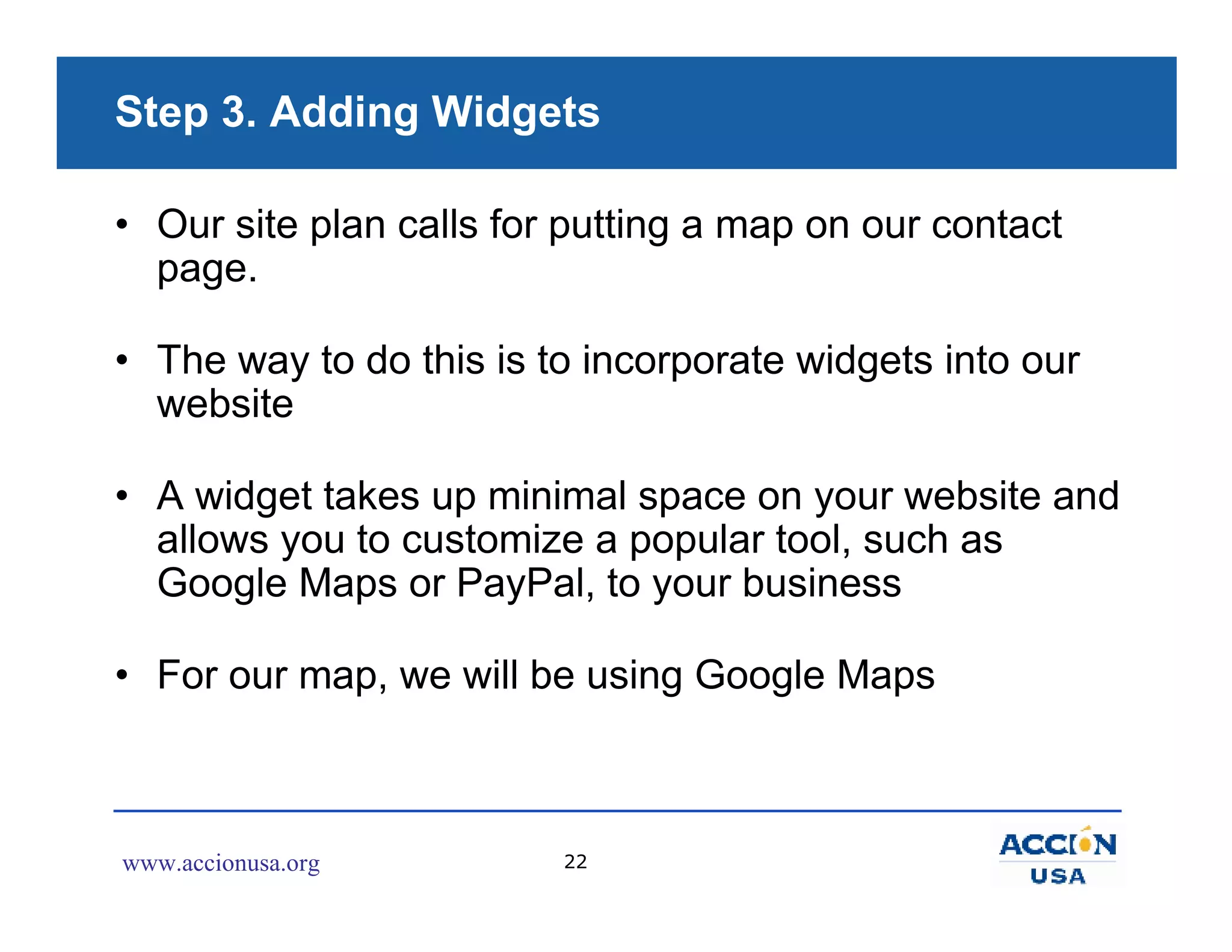 Step 3. Adding Widgets

• Our site plan calls for putting a map on our contact
  page.

• The way to do this is to incorporate widgets into our
  website

• A widget takes up minimal space on your website and
  allows you to customize a popular tool, such as
  Google Maps or PayPal, to your business

• For our map, we will be using Google Maps



www.accionusa.org        22
 