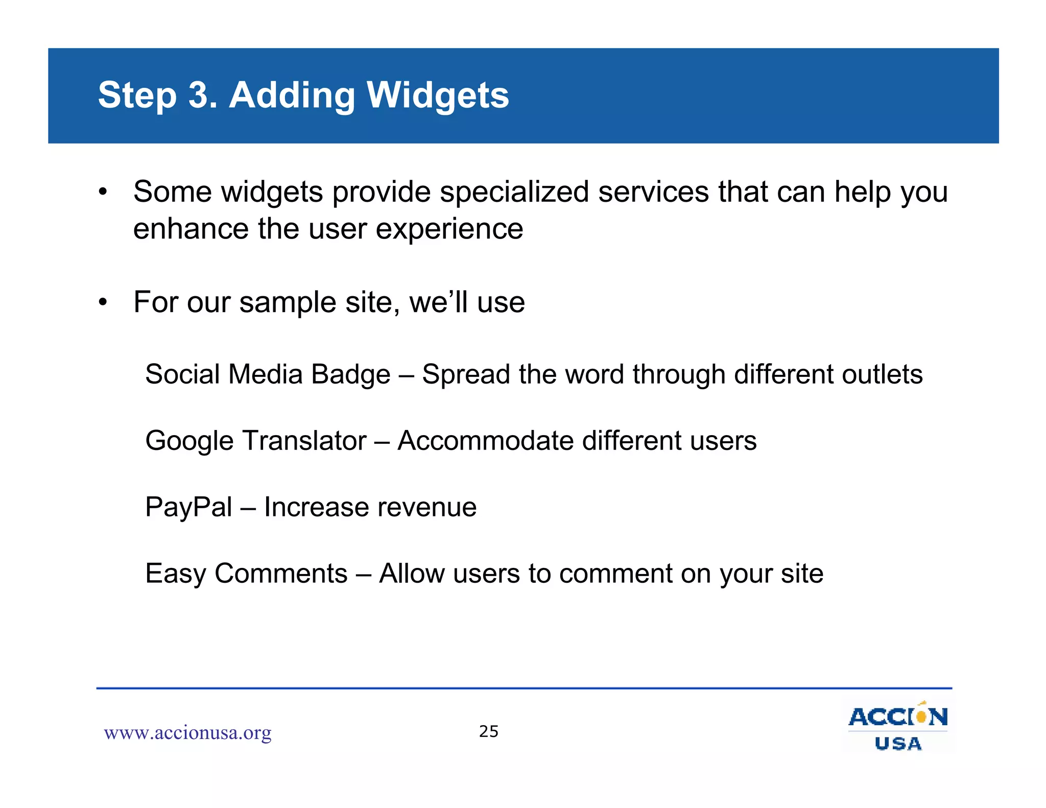 Step 3. Adding Widgets

• Some widgets provide specialized services that can help you
  enhance the user experience

• For our sample site, we’ll use

    Social Media Badge – Spread the word through different outlets

    Google Translator – Accommodate different users

    PayPal – Increase revenue

    Easy Comments – Allow users to comment on your site




www.accionusa.org               25
 