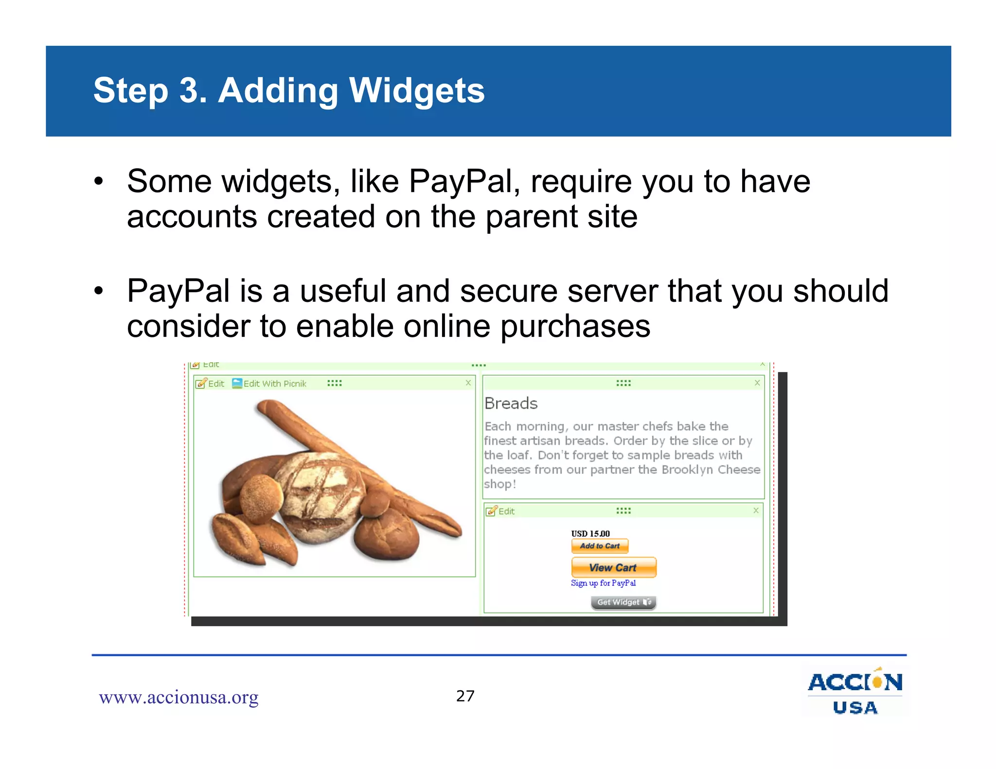 Step 3. Adding Widgets

• Some widgets, like PayPal, require you to have
  accounts created on the parent site

• PayPal is a useful and secure server that you should
  consider to enable online purchases




www.accionusa.org       27
 