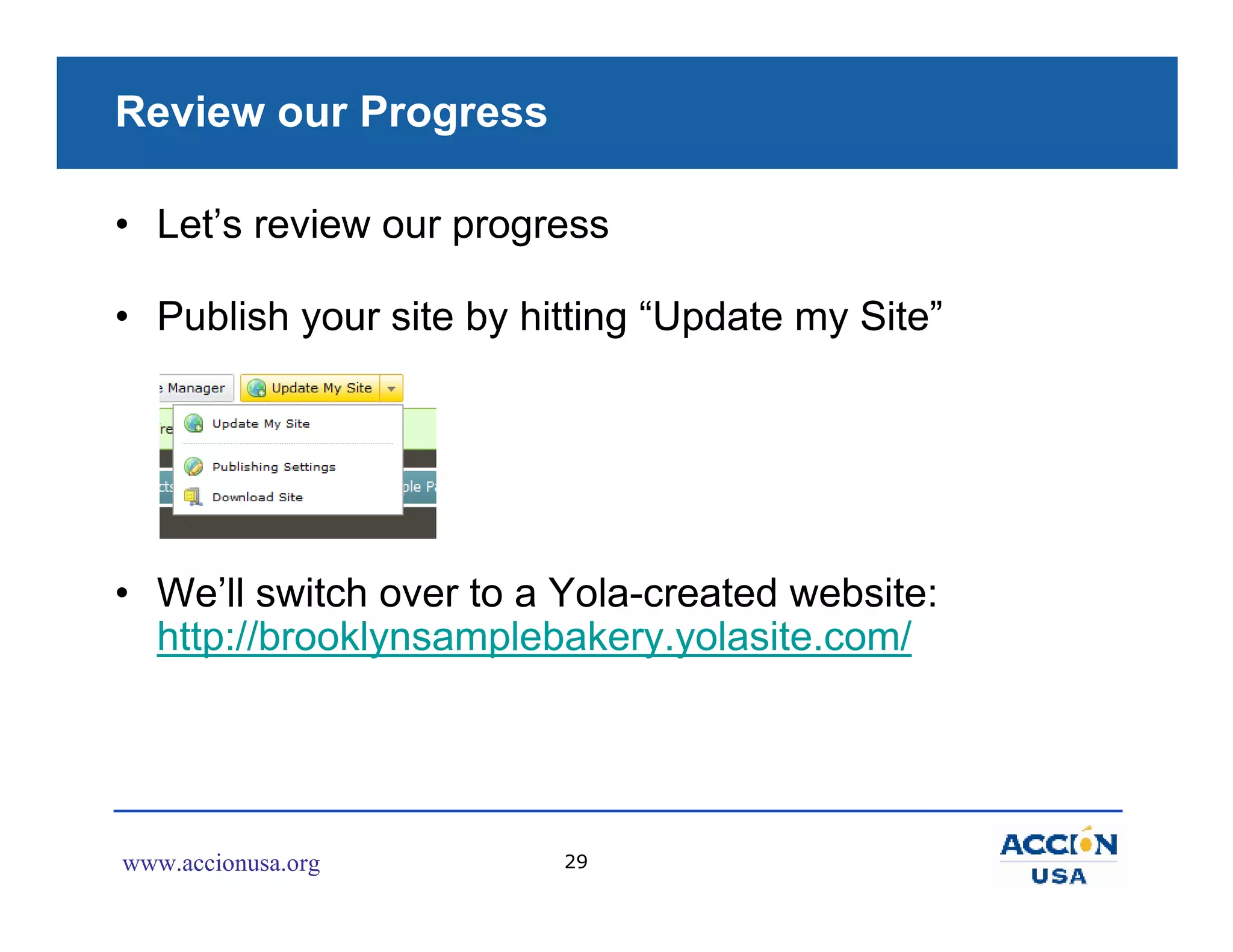 Review our Progress

• Let’s review our progress

• Publish your site by hitting “Update my Site”




• We’ll switch over to a Yola-created website:
  http://brooklynsamplebakery.yolasite.com/




www.accionusa.org        29
 