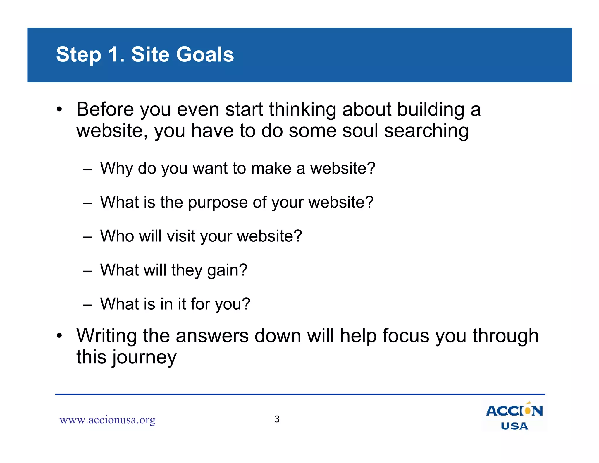 Step 1. Site Goals

• Before you even start thinking about building a
  website, you have to do some soul searching
    – Why do you want to make a website?

    – What is the purpose of your website?

    – Who will visit your website?

    – What will they gain?

    – What is in it for you?
• Writing the answers down will help focus you through
  this journey


www.accionusa.org              3
 