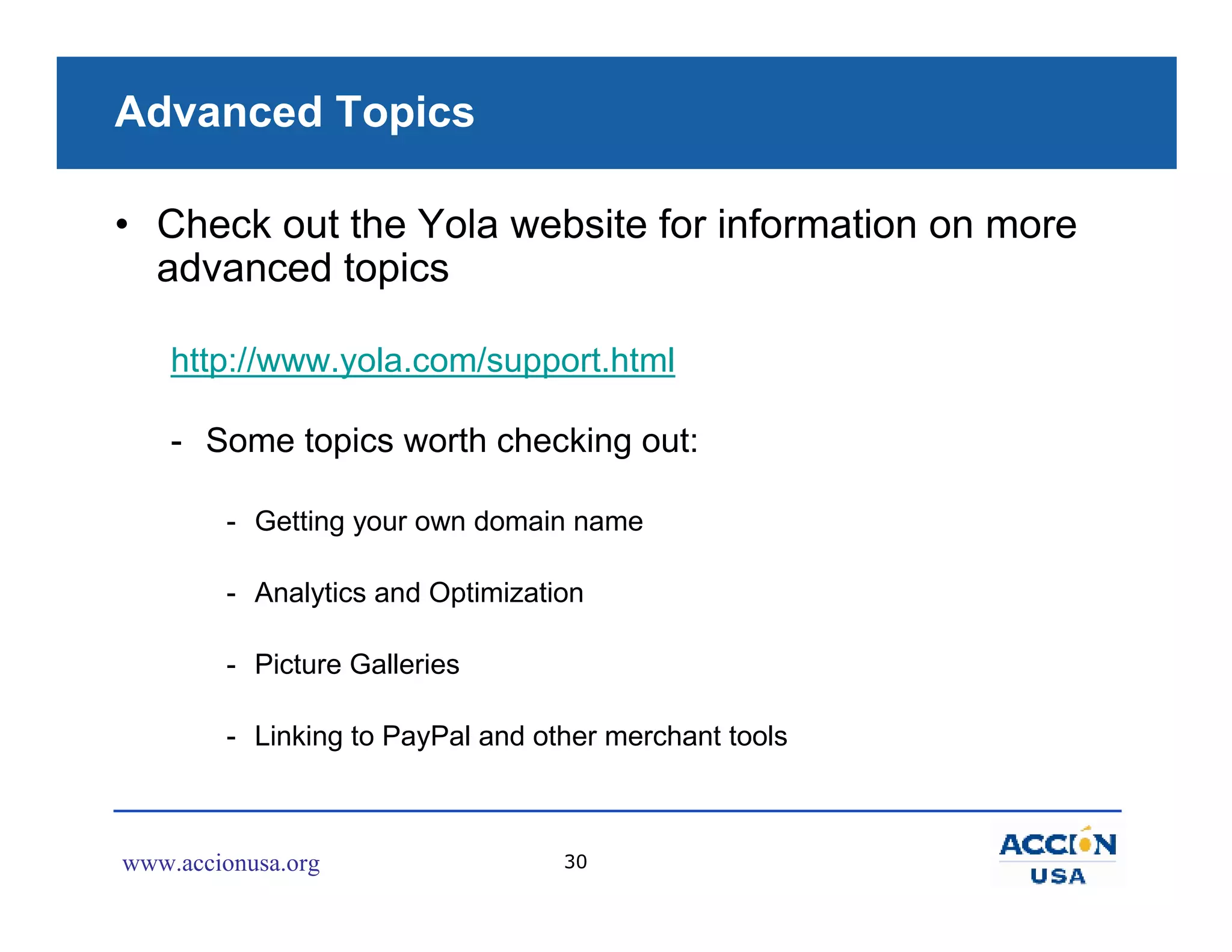 Advanced Topics

• Check out the Yola website for information on more
  advanced topics

    http://www.yola.com/support.html

    - Some topics worth checking out:

        - Getting your own domain name

        - Analytics and Optimization

        - Picture Galleries

        - Linking to PayPal and other merchant tools



www.accionusa.org                 30
 