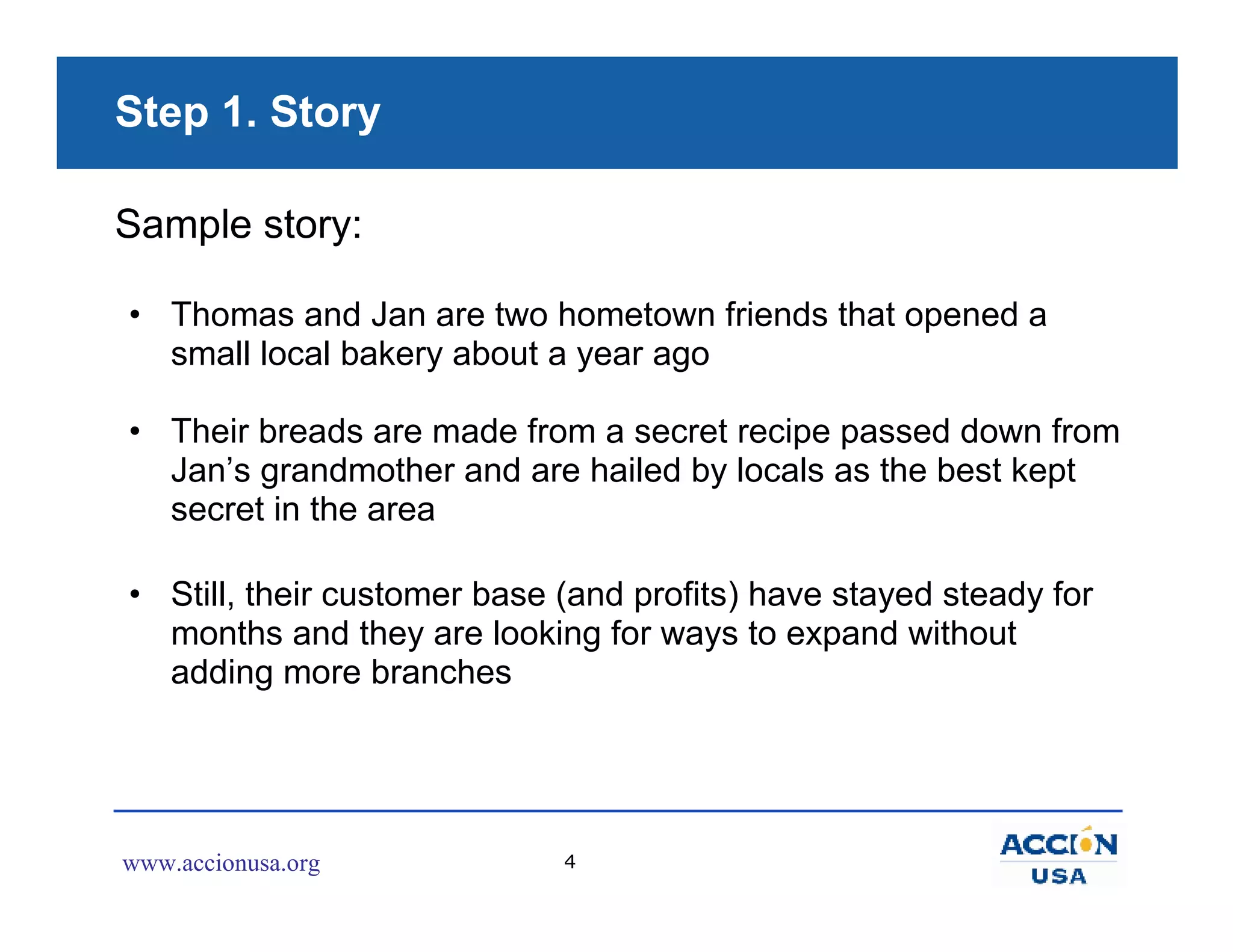 Step 1. Story

Sample story:

• Thomas and Jan are two hometown friends that opened a
  small local bakery about a year ago

• Their breads are made from a secret recipe passed down from
  Jan’s grandmother and are hailed by locals as the best kept
  secret in the area

• Still, their customer base (and profits) have stayed steady for
  months and they are looking for ways to expand without
  adding more branches




www.accionusa.org            4
 