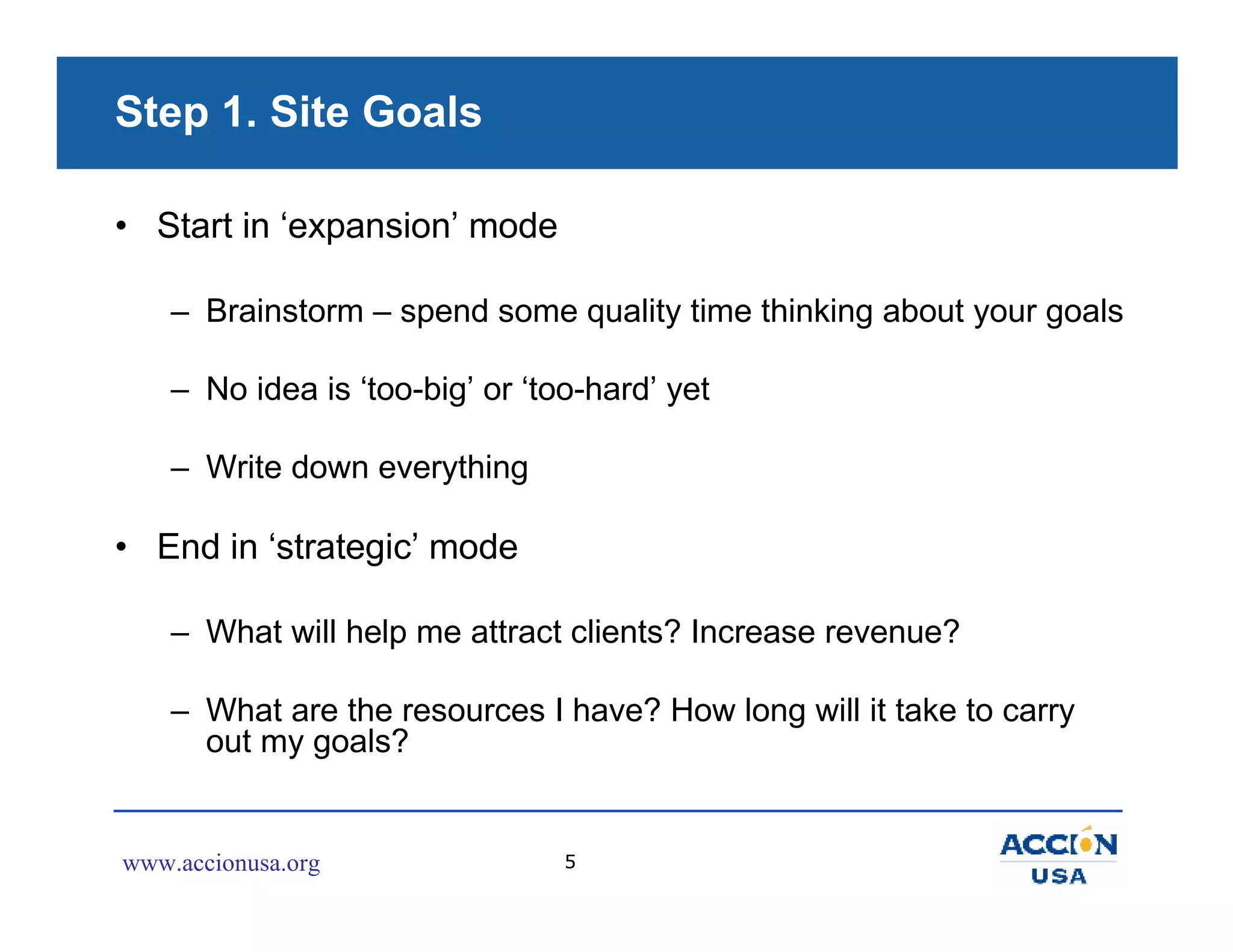 Step 1. Site Goals

• Start in ‘expansion’ mode

    – Brainstorm – spend some quality time thinking about your goals

    – No idea is ‘too-big’ or ‘too-hard’ yet

    – Write down everything

• End in ‘strategic’ mode

    – What will help me attract clients? Increase revenue?

    – What are the resources I have? How long will it take to carry
      out my goals?


www.accionusa.org                5
 