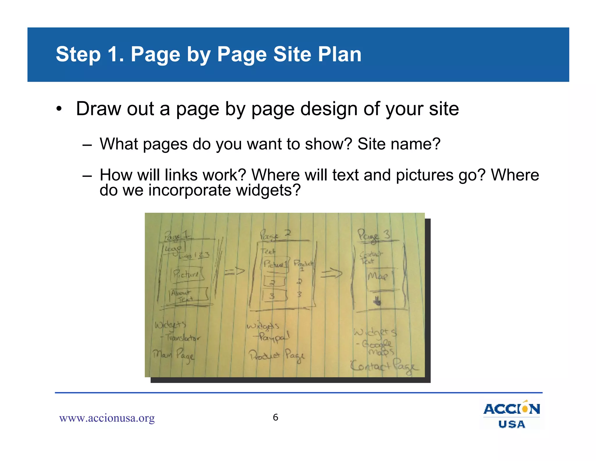 Step 1. Page by Page Site Plan

• Draw out a page by page design of your site
    – What pages do you want to show? Site name?
    – How will links work? Where will text and pictures go? Where
      do we incorporate widgets?




www.accionusa.org            6
 