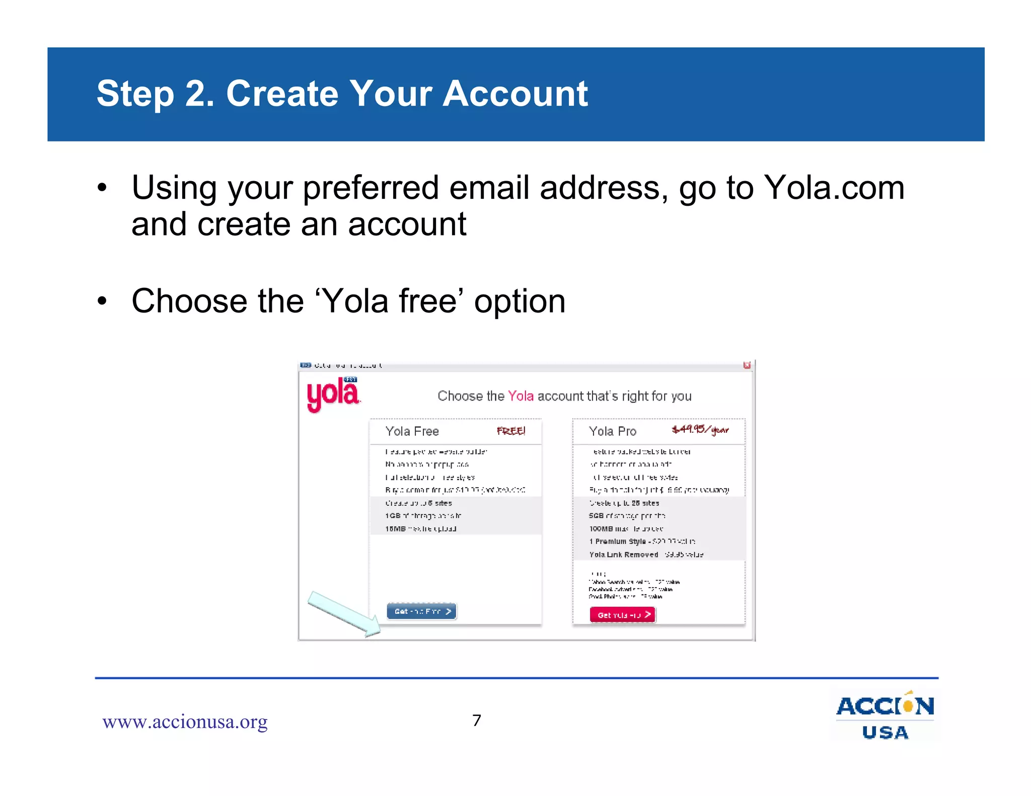 Step 2. Create Your Account

• Using your preferred email address, go to Yola.com
  and create an account

• Choose the ‘Yola free’ option




www.accionusa.org       7
 