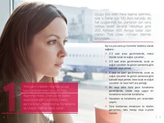 Uçuşu icra eden hava taşıma işletmesi,
size iç hatlar için 100 Avro karşılığı, dış
hat uçuşlarında ise, planlanan son varış
noktası hedef alınarak mesafeye göre
200 Avrodan 600 Avroya kadar olan
miktarı Türk Lirası cininden ödemek
zorundadır.
Yolcuların iradeleri dışında uçuşa
kabul edilmemeleri durumunda;
Tazminat Hakkı, Bilet Ücreti İadesi
veya Güzergâh Değişikliği Hakkı,
ayrıca İkram, Haberleşme, Konaklama
ve Ulaşım isteme hakkı vardır.
1
Ayrıca yolculara şu hizmetler bedelsiz olarak
sağlanır:
>>	 2-3 saat arası gecikmelerde, makul
ölçüde sıcak ve soğuk içecekler,
>>	 3-5 saat arası gecikmelerde, sıcak ve
soğuk içecekler ile günün zamanına göre
kahvaltı veya yemek,
>>	 5 saat ve üzeri gecikmelerde, sıcak ve
soğuk içecekler ile günün zamanına göre
kahvaltı veya yemek, ilave sıcak ve soğuk
içecekler ile ilave hafif ara yemeği.
>>	 Bir veya daha fazla gece konaklama
gerektiğinde, otelde veya uygun bir
konaklama tesisinde konaklama.
>>	 Havaalanı ve konaklama yeri arasındaki
ulaşım,
>>	 Süre kısıtlaması olmaksızın iki telefon
görüşmesi, faks mesajı veya e-posta
hizmeti.
4 5
 