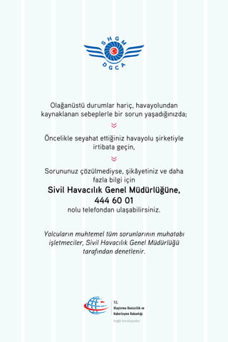 Olağanüstü durumlar hariç, havayolundan
kaynaklanan sebeplerle bir sorun yaşadığınızda;
Öncelikle seyahat ettiğiniz havayolu şirketiyle
irtibata geçin,
Sorununuz çözülmediyse, şikâyetiniz ve daha
fazla bilgi için
Sivil Havacılık Genel Müdürlüğüne,
444 60 01
nolu telefondan ulaşabilirsiniz.
Yolcuların muhtemel tüm sorunlarının muhatabı
işletmeciler, Sivil Havacılık Genel Müdürlüğü
tarafından denetlenir.
>>>>
 