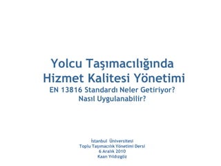 Yolcu Taşımacılığında
Hizmet Kalitesi Yönetimi
 EN 13816 Standardı Neler Getiriyor?
        Nasıl Uygulanabilir?




              İstanbul Üniversitesi
         Toplu Taşımacılık Yönetimi Dersi
                  6 Aralık 2010
                  Kaan Yıldızgöz
 