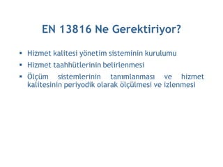 EN 13816 Ne Gerektiriyor?

 Hizmet kalitesi yönetim sisteminin kurulumu
 Hizmet taahhütlerinin belirlenmesi
 Ölçüm sistemlerinin tanımlanması ve hizmet
  kalitesinin periyodik olarak ölçülmesi ve izlenmesi
 
