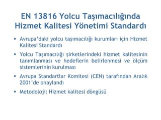 EN 13816 Yolcu Taşımacılığında
Hizmet Kalitesi Yönetimi Standardı
 Avrupa’daki yolcu taşımacılığı kurumları için Hizmet
  Kalitesi Standardı
 Yolcu Taşımacılığı şirketlerindeki hizmet kalitesinin
  tanımlanması ve hedeflerin belirlenmesi ve ölçüm
  sistemlerinin kurulması
 Avrupa Standartlar Komitesi (CEN) tarafından Aralık
  2001’de onaylandı
 Metodoloji: Hizmet kalitesi döngüsü
 