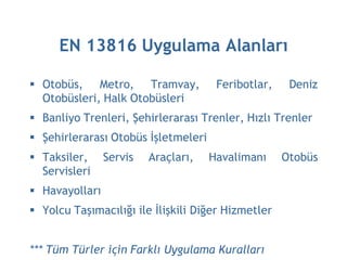 EN 13816 Uygulama Alanları

 Otobüs, Metro, Tramvay,             Feribotlar,    Deniz
  Otobüsleri, Halk Otobüsleri
 Banliyo Trenleri, Şehirlerarası Trenler, Hızlı Trenler
 Şehirlerarası Otobüs İşletmeleri
 Taksiler,     Servis   Araçları,   Havalimanı     Otobüs
  Servisleri
 Havayolları
 Yolcu Taşımacılığı ile İlişkili Diğer Hizmetler


*** Tüm Türler için Farklı Uygulama Kuralları
 