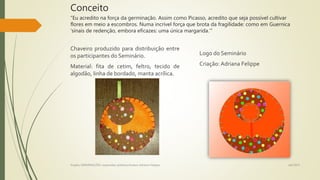 Conceito
“Eu acredito na força da germinação. Assim como Picasso, acredito que seja possível cultivar
flores em meio a escombros. Numa incrível força que brota da fragilidade: como em Guernica
‘sinais de redenção, embora eficazes: uma única margarida.’”
Chaveiro produzido para distribuição entre
os participantes do Seminário.
Material: fita de cetim, feltro, tecido de
algodão, linha de bordado, manta acrílica.
Logo do Seminário
Criação: Adriana Felippe
set/2015Projeto GERMINAÇÕES: expansões poéticas/Autora Adriana Felippe
 