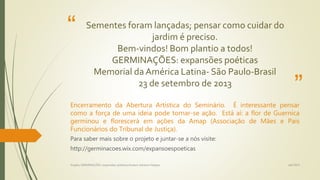 “
”
Sementes foram lançadas; pensar como cuidar do
jardim é preciso.
Bem-vindos! Bom plantio a todos!
GERMINAÇÕES: expansões poéticas
Memorial da América Latina- São Paulo-Brasil
23 de setembro de 2013
Encerramento da Abertura Artística do Seminário. É interessante pensar
como a força de uma ideia pode tornar-se ação. Está aí: a flor de Guernica
germinou e florescerá em ações da Amap (Associação de Mães e Pais
Funcionários do Tribunal de Justiça).
Para saber mais sobre o projeto e juntar-se a nós visite:
http://germinacoes.wix.com/expansoespoeticas
set/2015Projeto GERMINAÇÕES: expansões poéticas/Autora Adriana Felippe
 