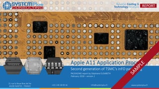 ©2017 by System Plus Consulting | Apple A11 with TSMC inFO Packaging 1
21 rue la Noue Bras de Fer
44200 NANTES - FRANCE +33 2 40 18 09 16 info@systemplus.fr www.systemplus.fr
Apple A11 Application Processor
Second generation of TSMC’s inFO packaging
PACKAGING report by Stéphane ELISABETH
February 2018 – version 1
 