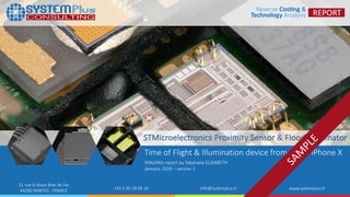 ©2018 by System Plus Consulting | STMicroelectronics Proximity Sensor & Flood Illuminator 1
21 rue la Noue Bras de Fer
44200 NANTES - FRANCE +33 2 40 18 09 16 info@systemplus.fr www.systemplus.fr
STMicroelectronics Proximity Sensor & Flood Illuminator
Time of Flight & Illumination device from Apple iPhone X
IMAGING report by Stéphane ELISABETH
January 2018 – version 1
 