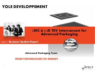 Copyrights © Yole Développement SA. All rights reserved.
1
1
3DIC & 2.5D TSV Interconnect for
Advanced Packaging
Advanced Packaging Team
YOLE DEVELOPPEMENT
COLLABORATION
INNOVATION
NEW PERSPECTIVES
FROM TECHNOLOGIES TO MARKET
2014 – Business Update Report
 