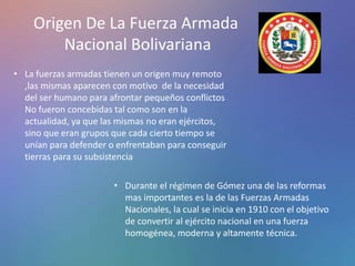 Origen De La Fuerza Armada
Nacional Bolivariana
• La fuerzas armadas tienen un origen muy remoto
,las mismas aparecen con motivo de la necesidad
del ser humano para afrontar pequeños conflictos
No fueron concebidas tal como son en la
actualidad, ya que las mismas no eran ejércitos,
sino que eran grupos que cada cierto tiempo se
unían para defender o enfrentaban para conseguir
tierras para su subsistencia
• Durante el régimen de Gómez una de las reformas
mas importantes es la de las Fuerzas Armadas
Nacionales, la cual se inicia en 1910 con el objetivo
de convertir al ejército nacional en una fuerza
homogénea, moderna y altamente técnica.
 