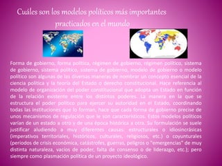 Cuáles son los modelos políticos más importantes
practicados en el mundo
Forma de gobierno, forma política, régimen de gobierno, régimen político, sistema
de gobierno, sistema político, sistema de gobierno, modelo de gobierno o modelo
político son algunas de las diversas maneras de nombrar un concepto esencial de la
ciencia política y la teoría del Estado o derecho constitucional. Hace referencia al
modelo de organización del poder constitucional que adopta un Estado en función
de la relación existente entre los distintos poderes. La manera en la que se
estructura el poder político para ejercer su autoridad en el Estado, coordinando
todas las instituciones que lo forman, hace que cada forma de gobierno precise de
unos mecanismos de regulación que le son característicos. Estos modelos políticos
varían de un estado a otro y de una época histórica a otra. Su formulación se suele
justificar aludiendo a muy diferentes causas: estructurales o idiosincrásicas
(imperativos territoriales, históricos, culturales, religiosos, etc.) o coyunturales
(períodos de crisis económica, catástrofes, guerras, peligros o "emergencias" de muy
distinta naturaleza, vacíos de poder, falta de consenso o de liderazgo, etc.); pero
siempre como plasmación política de un proyecto ideológico.
 