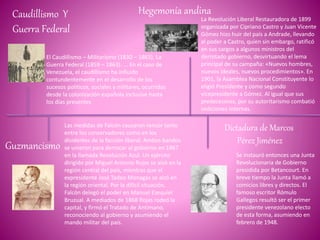 Caudillismo Y
Guerra Federal
El Caudillismo – Militarismo (1830 – 1863). La
Guerra Federal (1859 – 1863). ... En el caso de
Venezuela, el caudillismo ha influido
contundentemente en el desarrollo de los
sucesos políticos, sociales y militares, ocurridos
desde la colonización española inclusive hasta
los días presentes
Guzmancismo
Las medidas de Falcón causaron rencor tanto
entre los conservadores como en los
disidentes de la facción liberal. Ambos bandos
se unieron para derrocar al gobierno en 1867
en la llamada Revolución Azul. Un ejército
dirigido por Miguel Antonio Rojas se alzó en la
región central del país, mientras que el
expresidente José Tadeo Monagas se alzó en
la región oriental. Por la difícil situación,
Falcón delegó el poder en Manuel Ezequiel
Bruzual. A mediados de 1868 Rojas rodeó la
capital, y firmó el Tratado de Antímano,
reconociendo al gobierno y asumiendo el
mando militar del país.
Hegemonía andina
La Revolución Liberal Restauradora de 1899
organizada por Cipriano Castro y Juan Vicente
Gómez hizo huir del país a Andrade, llevando
al poder a Castro, quien sin embargo, ratificó
en sus cargos a algunos ministros del
derrotado gobierno, desvirtuando el lema
principal de su campaña: «Nuevos hombres,
nuevos ideales, nuevos procedimientos». En
1901, la Asamblea Nacional Constituyente lo
eligió Presidente y como segundo
vicepresidente a Gómez. Al igual que sus
predecesores, por su autoritarismo combatió
sediciones internas.
Dictadura de Marcos
Pérez Jiménez
Se instauró entonces una Junta
Revolucionaria de Gobierno
presidida por Betancourt. En
breve tiempo la Junta llamó a
comicios libres y directos. El
famoso escritor Rómulo
Gallegos resultó ser el primer
presidente venezolano electo
de esta forma, asumiendo en
febrero de 1948.
 