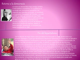 Retorno a la democracia
La nueva era democrática trajo consigo cambios
a nivel político y económico. En su gobierno no
se otorgó más concesiones petroleras a las
empresas que operaban en el país, se constituyó
la Corporación Venezolana del Petróleo, y se creó
la OPEP en 1960, por iniciativa de Juan Pablo
Pérez Alfonzo. Paralelamente se adelantó una ley
de Reforma Agraria que redistribuiría los
terrenos improductivos con el fin de detener el
declive de la producción agrícola, debido al
boom petrolero. Igualmente, se sancionó una
nueva constitución en 1961
Fin del bipartidismo
Con la elección de Hugo Chávez como presidente de Venezuela en 1998, dando inicio a un
proyecto ideológico y social que denominaron Revolución bolivariana.34​ Chávez hizo un llamado a
una Asamblea Nacional Constituyente al inicio de su gobierno para reformar la constitución. Se
alargó el periodo presidencial de 5 a 6 años, se definió un nuevo límite de dos términos
presidenciales consecutivos y se cambió el nombre de República de Venezuela a República
Bolivariana de Venezuela tras la aprobación de la nueva constitución por referéndum en abril del
mismo año. Lo primero que tuvo que afrontar como presidente fue la tragedia de Vargas a finales
de 1999. Para el 2002 comenzaron grandes protestas en su contra. El 11 de abril del 2002 se
consumó un golpe de estado contra Chávez que lo derrocó por dos días, el dirigente de
Fedecámaras (cámara de empresas) Pedro Carmona se autoproclama presidente de Venezuela
violando el hilo constitucional, y aprovecha junto a otro grupo de personas de disolver el Tribunal,
los ministerios, la Asamblea y en general la constitución lo cual le dejaba pleno poder para
gobernar la nación. Chávez fue restituido el 13 de abril
 