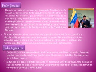 Poder Ejecutivo
• El gobierno nacional se ejerce por órgano del Presidente de la
República, del Vicepresidente Ejecutivo, de los Ministros y de
los demás funcionarios que establece la Constitución de la
República y la ley. El Presidente de la República es elegido por
no sufragio directo, secreto y universal para un mandato de 6
años, teniendo la posibilidad de ser reelegido para nuevos
períodos, de acuerdo a la Enmienda N.º1 de la Constitución
Nacional.
• El poder ejecutivo tiene como función la gestión diaria del Estado, concibe y
ejecuta políticas generales de acuerdo con las cuales las leyes tienen que ser
aplicadas; representa a la nación en sus relaciones diplomáticas; sostiene a las
fuerzas armadas y en ocasiones aconseja con respecto a la legislación.
Poder Legislativo
• Es ejercido por la Asamblea Nacional de Venezuela a nivel federal, por los Consejos
Legislativos a nivel estatal y por los Consejos Municipales y Cabildos Distribuirles en
las entidades locales.
• La función del poder legislativo consiste en desarrollar y modificar leyes. Una institución
que se encarga de regular los derechos y responsabilidades de los ciudadanos, tomando
en cuenta lo que dice la Constitución
 