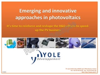 © 2014
Emerging and innovative
approaches in photovoltaics
It’s time to reinforce and reshape the R&D efforts to speed-
up the PV business
75 cours Emile Zola, 69100 Lyon-Villeurbanne, France
Tel: +33 472 83 01 80 - Fax: +33 472 83 01 83
Web: http://www.yole.fr
Heliatek Ascent SolarOxford Photovoltaics Schmalz Titan AerospaceSoitecREC
 