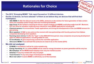 © 2014•5 
Copyrights © KnowMade SARL All rights reserved.–Emerging MEMS Report 
•The 2013 “Emerging MEMS” Yolereport focused on 12 different devices. 
•Out the 12 devices, we have selected 7 of them as we believe they are devices that will find their marketplace: 
–AOC MEMS after the telecom burst in the 2000s, photonics is the solution for future generation of data centers which are nowadays power-hungry with ever-increasing bandwidth. 
–Auto Focus the market is requiring for thinner camera modules and MEMS could allow wafer level AF. Moreover, PZT thin films for actuation is gaining more interest for many MEMS applications including AF. 
–Chemical sensorsenvironmental / health applications are driving the developments of low cost MEMS sensors for gas sensing. 
–Micro speakers R&D is very active at the moment with new partnerships with foundry partners from fabless companies developing micro speakers. 
–Scanning micro mirrors after the “hype” in the 2008-2010 time period, many companies are pursuing development again for different applications, including HUDs for cars. 
–Si microfluidics gene sequencing could be the next killer application. 
–Ultra-sonic MEMS we estimate first products are close to be on the market (2016) 
•We did not analyzed: 
–ID MEMS we believe it will be for niche markets only. 
–Energy Harvesting it is unlikely MEMS will be used for energy harvesters as power generation will be very low 
–Microdisplaysfirst MEMS-based displays have very low market success 
–Switchesvery tiny market with only one player 
–Touch Screens very early stage of development for MEMS 
–Micro fuel cellsit seems MEMS is definitively out of this business 
Rationales for Choice  