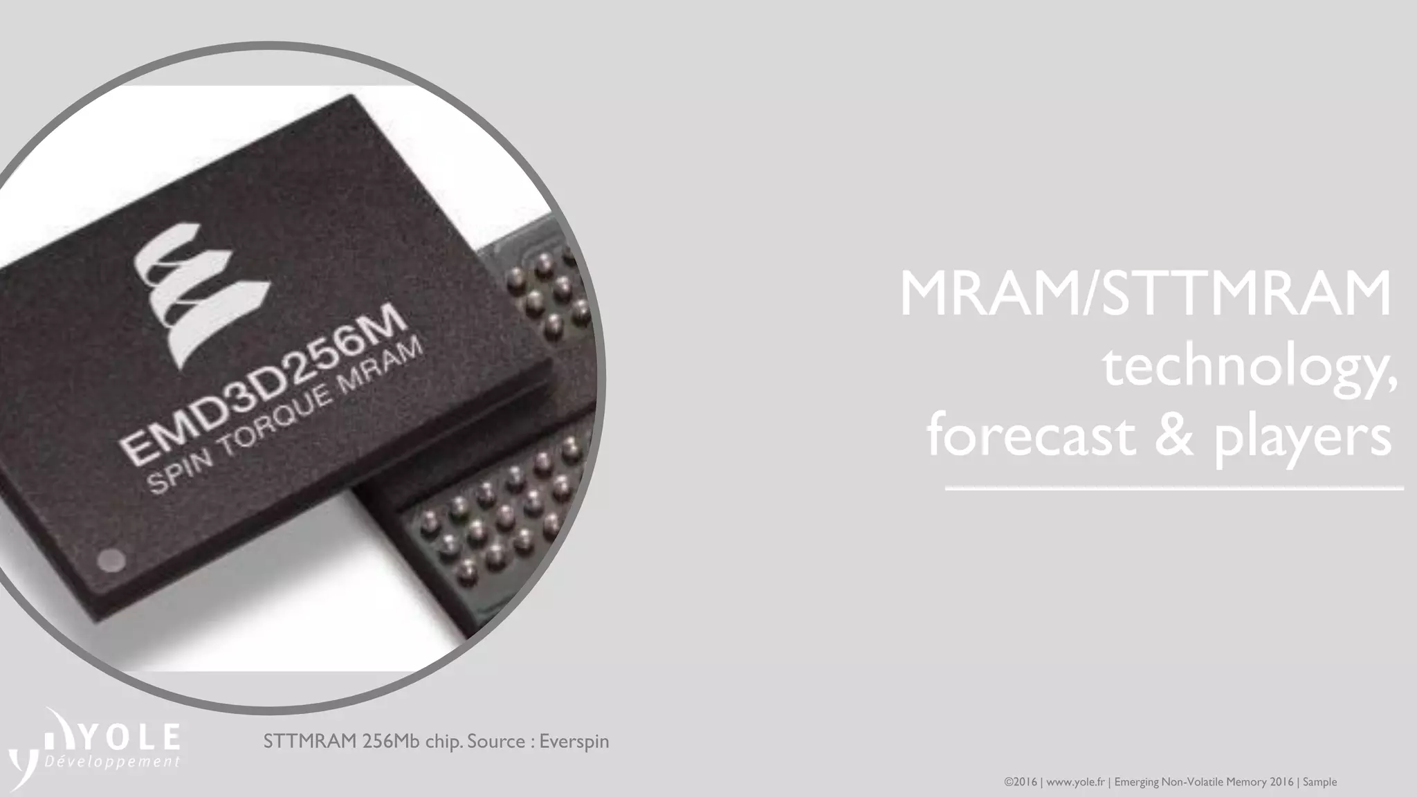 MRAM/STTMRAM
technology,
forecast & players
STTMRAM 256Mb chip. Source : Everspin
©2016 | www.yole.fr | Emerging Non-Volatile Memory 2016 | Sample
 