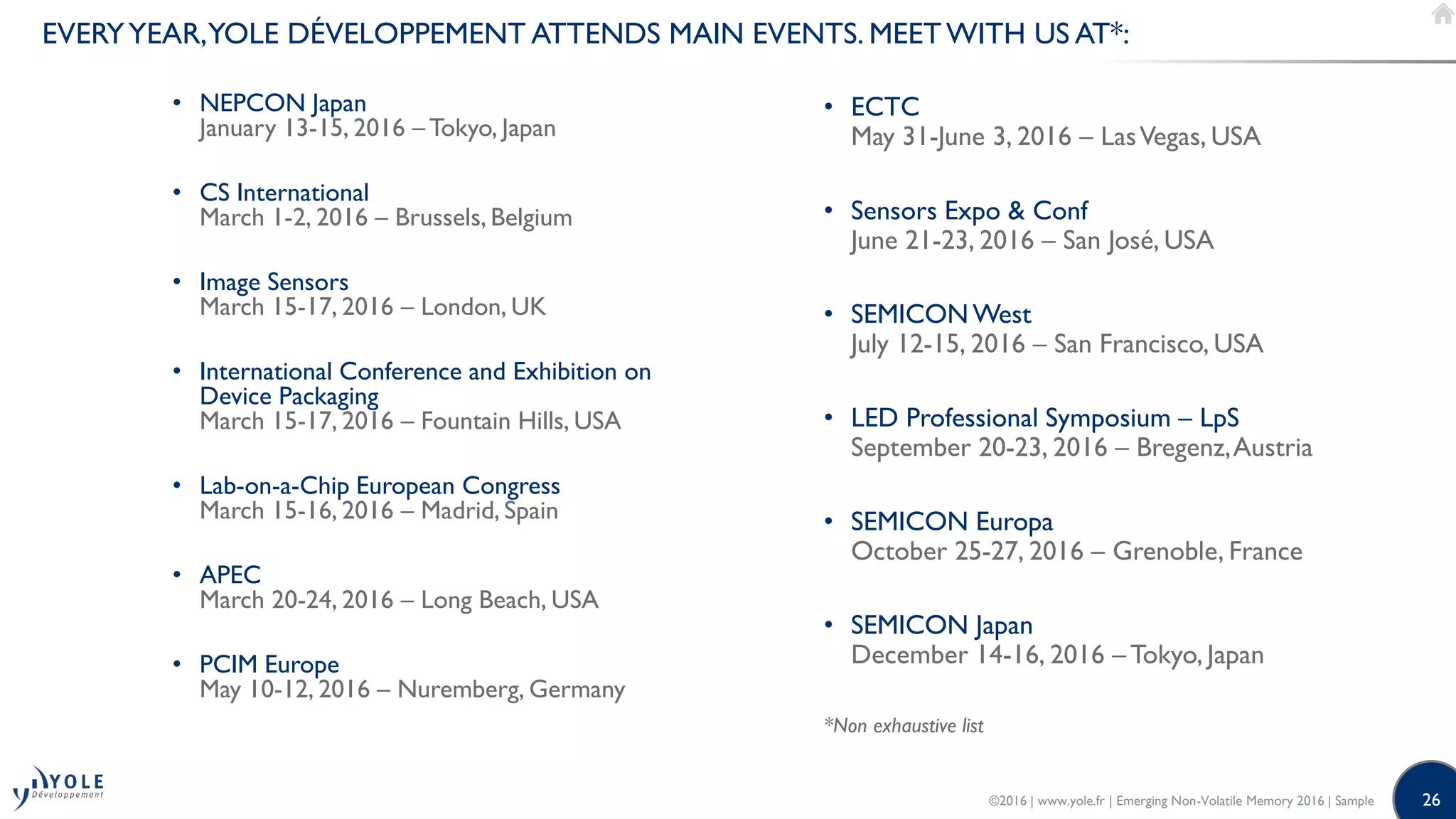 26
EVERYYEAR,YOLE DÉVELOPPEMENT ATTENDS MAIN EVENTS. MEETWITH US AT*:
• NEPCON Japan
January 13-15, 2016 – Tokyo, Japan
• CS International
March 1-2, 2016 – Brussels, Belgium
• Image Sensors
March 15-17, 2016 – London, UK
• International Conference and Exhibition on
Device Packaging
March 15-17, 2016 – Fountain Hills, USA
• Lab-on-a-Chip European Congress
March 15-16, 2016 – Madrid, Spain
• APEC
March 20-24, 2016 – Long Beach, USA
• PCIM Europe
May 10-12, 2016 – Nuremberg, Germany
• ECTC
May 31-June 3, 2016 – LasVegas, USA
• Sensors Expo & Conf
June 21-23, 2016 – San José, USA
• SEMICON West
July 12-15, 2016 – San Francisco, USA
• LED Professional Symposium – LpS
September 20-23, 2016 – Bregenz,Austria
• SEMICON Europa
October 25-27, 2016 – Grenoble, France
• SEMICON Japan
December 14-16, 2016 – Tokyo, Japan
*Non exhaustive list
©2016 | www.yole.fr | Emerging Non-Volatile Memory 2016 | Sample
 