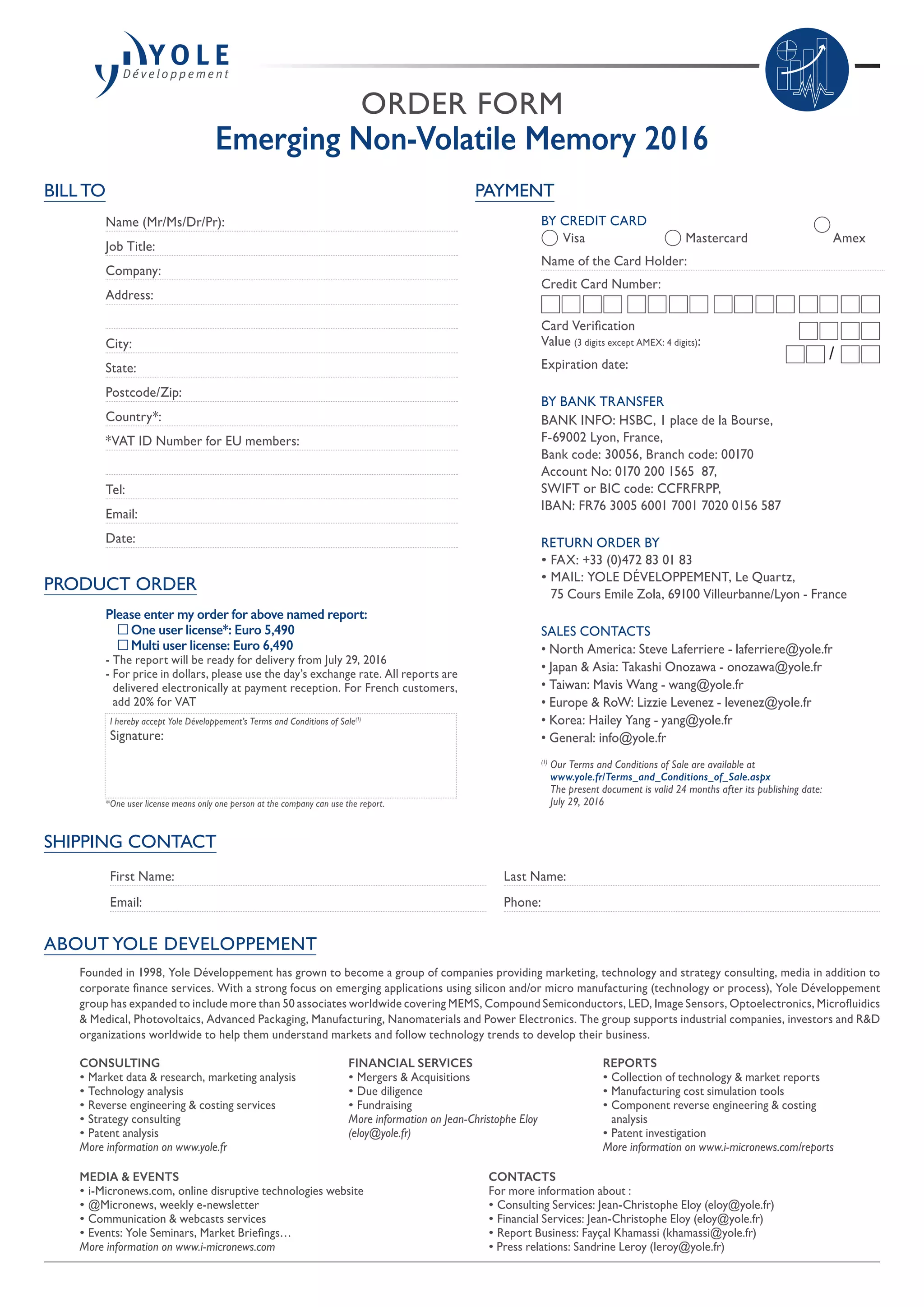 ORDER FORM
Emerging Non-Volatile Memory 2016
SHIPPING CONTACT
First Name:
Email:
Last Name:
Phone:
PAYMENT
BY CREDIT CARD
	 Visa 	 Mastercard	 Amex
Name of the Card Holder:
Credit Card Number:
Card Verification
Value (3 digits except AMEX: 4 digits):
Expiration date:
BY BANK TRANSFER
BANK INFO: HSBC, 1 place de la Bourse,
F-69002 Lyon, France,
Bank code: 30056, Branch code: 00170
Account No: 0170 200 1565  87,
SWIFT or BIC code: CCFRFRPP,
IBAN: FR76 3005 6001 7001 7020 0156 587
RETURN ORDER BY
• FAX: +33 (0)472 83 01 83
• MAIL: YOLE DÉVELOPPEMENT, Le Quartz,
75 Cours Emile Zola, 69100 Villeurbanne/Lyon - France
SALES CONTACTS
• North America: Steve Laferriere - laferriere@yole.fr
• Japan  Asia: Takashi Onozawa - onozawa@yole.fr
• Taiwan: Mavis Wang - wang@yole.fr
• Europe  RoW: Lizzie Levenez - levenez@yole.fr
• Korea: Hailey Yang - yang@yole.fr
• General: info@yole.fr
(1)
Our Terms and Conditions of Sale are available at
www.yole.fr/Terms_and_Conditions_of_Sale.aspx
The present document is valid 24 months after its publishing date:
July 29, 2016
/
ABOUT YOLE DEVELOPPEMENT
BILL TO
Name (Mr/Ms/Dr/Pr):
Job Title:
Company:
Address:
City:
State:
Postcode/Zip:
Country*:
*VAT ID Number for EU members:
Tel:
Email:
Date:
PRODUCT ORDER
Please enter my order for above named report:
	 One user license*: Euro 5,490
	 Multi user license: Euro 6,490
- The report will be ready for delivery from July 29, 2016
- For price in dollars, please use the day’s exchange rate. All reports are
delivered electronically at payment reception. For French customers,
add 20% for VAT
I hereby accept Yole Développement’s Terms and Conditions of Sale(1)
Signature:
*One user license means only one person at the company can use the report.
Founded in 1998, Yole Développement has grown to become a group of companies providing marketing, technology and strategy consulting, media in addition to
corporate finance services. With a strong focus on emerging applications using silicon and/or micro manufacturing (technology or process), Yole Développement
group has expanded to include more than 50 associates worldwide covering MEMS, Compound Semiconductors, LED, Image Sensors, Optoelectronics, Microfluidics
 Medical, Photovoltaics, Advanced Packaging, Manufacturing, Nanomaterials and Power Electronics. The group supports industrial companies, investors and RD
organizations worldwide to help them understand markets and follow technology trends to develop their business.
MEDIA  EVENTS
• i-Micronews.com, online disruptive technologies website
• @Micronews, weekly e-newsletter
• Communication  webcasts services
• Events: Yole Seminars, Market Briefings…
More information on www.i-micronews.com
CONTACTS
For more information about :
• Consulting Services: Jean-Christophe Eloy (eloy@yole.fr)
• Financial Services: Jean-Christophe Eloy (eloy@yole.fr)
• Report Business: Fayçal Khamassi (khamassi@yole.fr)
• Press relations: Sandrine Leroy (leroy@yole.fr)
CONSULTING
• Market data  research, marketing analysis
• Technology analysis
• Reverse engineering  costing services
• Strategy consulting
• Patent analysis
More information on www.yole.fr
REPORTS
• Collection of technology  market reports
• Manufacturing cost simulation tools
• Component reverse engineering  costing
analysis
• Patent investigation
More information on www.i-micronews.com/reports
FINANCIAL SERVICES
• Mergers  Acquisitions
• Due diligence
• Fundraising
More information on Jean-Christophe Eloy
(eloy@yole.fr)
 
