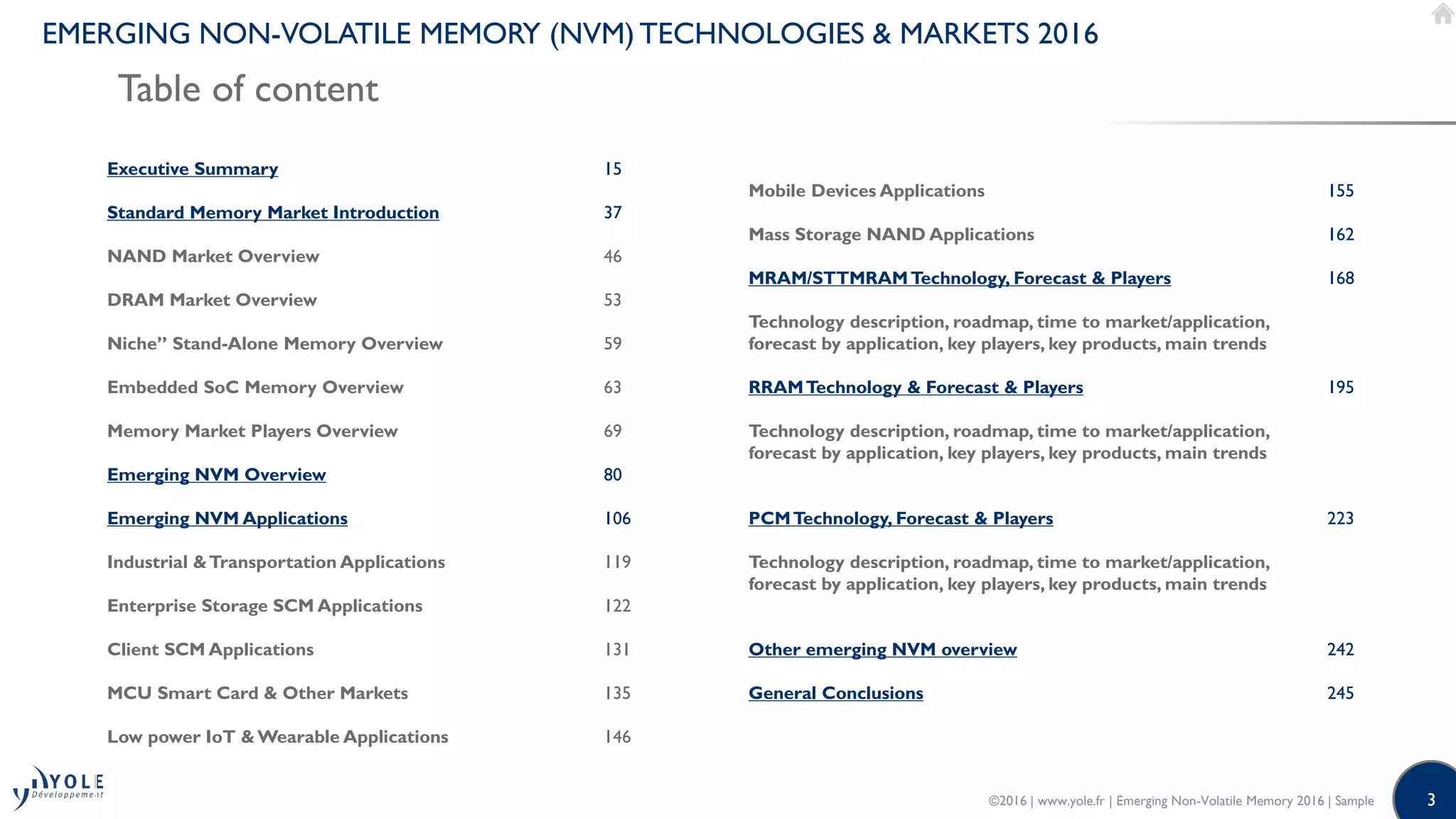 3
EMERGING NON-VOLATILE MEMORY (NVM) TECHNOLOGIES & MARKETS 2016
Table of content
©2016 | www.yole.fr | Emerging Non-Volatile Memory 2016 | Sample
Executive Summary
Standard Memory Market Introduction
NAND Market Overview
DRAM Market Overview
Niche” Stand-Alone Memory Overview
Embedded SoC Memory Overview
Memory Market Players Overview
Emerging NVM Overview
Emerging NVM Applications
Industrial &Transportation Applications
Enterprise Storage SCM Applications
Client SCM Applications
MCU Smart Card & Other Markets
Low power IoT &Wearable Applications
15
37
46
53
59
63
69
80
106
119
122
131
135
146
Mobile Devices Applications
Mass Storage NAND Applications
MRAM/STTMRAMTechnology, Forecast & Players
Technology description, roadmap, time to market/application,
forecast by application, key players, key products, main trends
RRAMTechnology & Forecast & Players
Technology description, roadmap, time to market/application,
forecast by application, key players, key products, main trends
PCMTechnology, Forecast & Players
Technology description, roadmap, time to market/application,
forecast by application, key players, key products, main trends
Other emerging NVM overview
General Conclusions
155
162
168
195
223
242
245
 