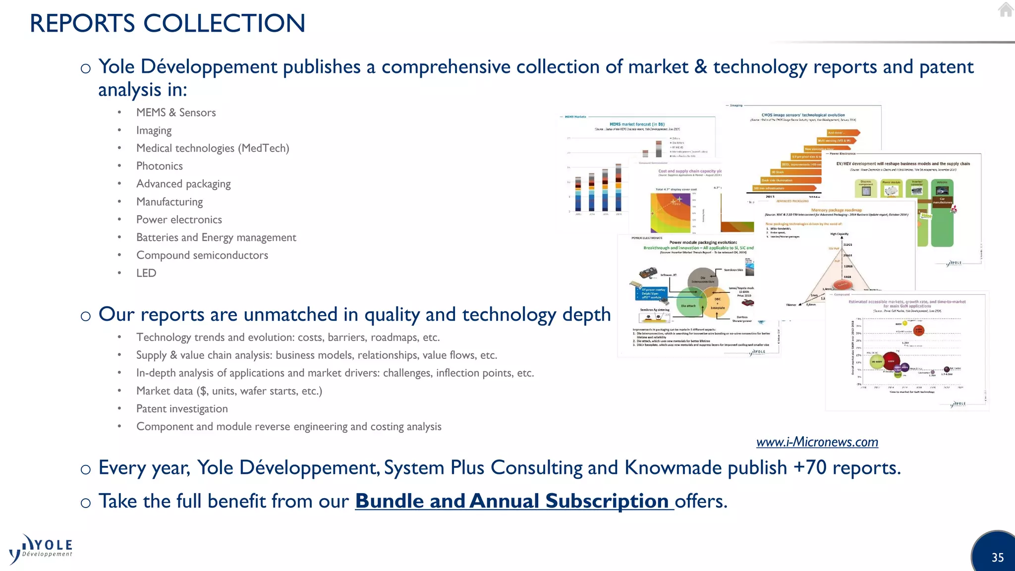 35
REPORTS COLLECTION
o Yole Développement publishes a comprehensive collection of market  technology reports and patent
analysis in:
• MEMS  Sensors
• Imaging
• Medical technologies (MedTech)
• Photonics
• Advanced packaging
• Manufacturing
• Power electronics
• Batteries and Energy management
• Compound semiconductors
• LED
o Our reports are unmatched in quality and technology depth and typically include:
• Technology trends and evolution: costs, barriers, roadmaps, etc.
• Supply  value chain analysis: business models, relationships, value flows, etc.
• In-depth analysis of applications and market drivers: challenges, inflection points, etc.
• Market data ($, units, wafer starts, etc.)
• Patent investigation
• Component and module reverse engineering and costing analysis
o Every year, Yole Développement, System Plus Consulting and Knowmade publish +70 reports.
o Take the full benefit from our Bundle and Annual Subscription offers.
www.i-Micronews.com
 