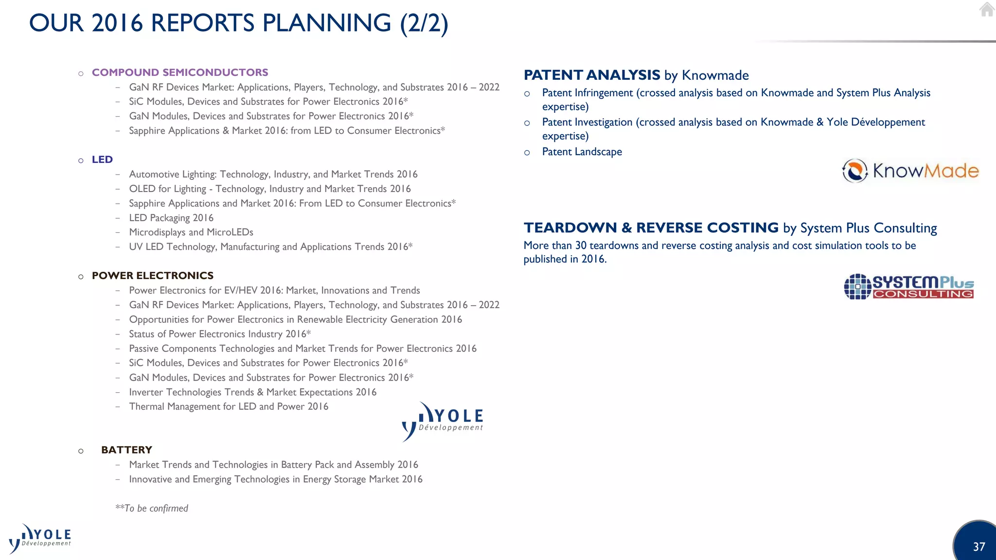 37
OUR 2016 REPORTS PLANNING (2/2)
o COMPOUND SEMICONDUCTORS
− GaN RF Devices Market: Applications, Players, Technology, and Substrates 2016 – 2022
− SiC Modules, Devices and Substrates for Power Electronics 2016*
− GaN Modules, Devices and Substrates for Power Electronics 2016*
− Sapphire Applications  Market 2016: from LED to Consumer Electronics*
o LED
− Automotive Lighting: Technology, Industry, and Market Trends 2016
− OLED for Lighting - Technology, Industry and Market Trends 2016
− Sapphire Applications and Market 2016: From LED to Consumer Electronics*
− LED Packaging 2016
− Microdisplays and MicroLEDs
− UV LED Technology, Manufacturing and Applications Trends 2016*
o POWER ELECTRONICS
− Power Electronics for EV/HEV 2016: Market, Innovations and Trends
− GaN RF Devices Market: Applications, Players, Technology, and Substrates 2016 – 2022
− Opportunities for Power Electronics in Renewable Electricity Generation 2016
− Status of Power Electronics Industry 2016*
− Passive Components Technologies and Market Trends for Power Electronics 2016
− SiC Modules, Devices and Substrates for Power Electronics 2016*
− GaN Modules, Devices and Substrates for Power Electronics 2016*
− Inverter Technologies Trends  Market Expectations 2016
− Thermal Management for LED and Power 2016
o BATTERY
− Market Trends and Technologies in Battery Pack and Assembly 2016
− Innovative and Emerging Technologies in Energy Storage Market 2016
**To be confirmed
PATENT ANALYSIS by Knowmade
o Patent Infringement (crossed analysis based on Knowmade and System Plus Analysis
expertise)
o Patent Investigation (crossed analysis based on Knowmade  Yole Développement
expertise)
o Patent Landscape
TEARDOWN  REVERSE COSTING by System Plus Consulting
More than 30 teardowns and reverse costing analysis and cost simulation tools to be
published in 2016.
 