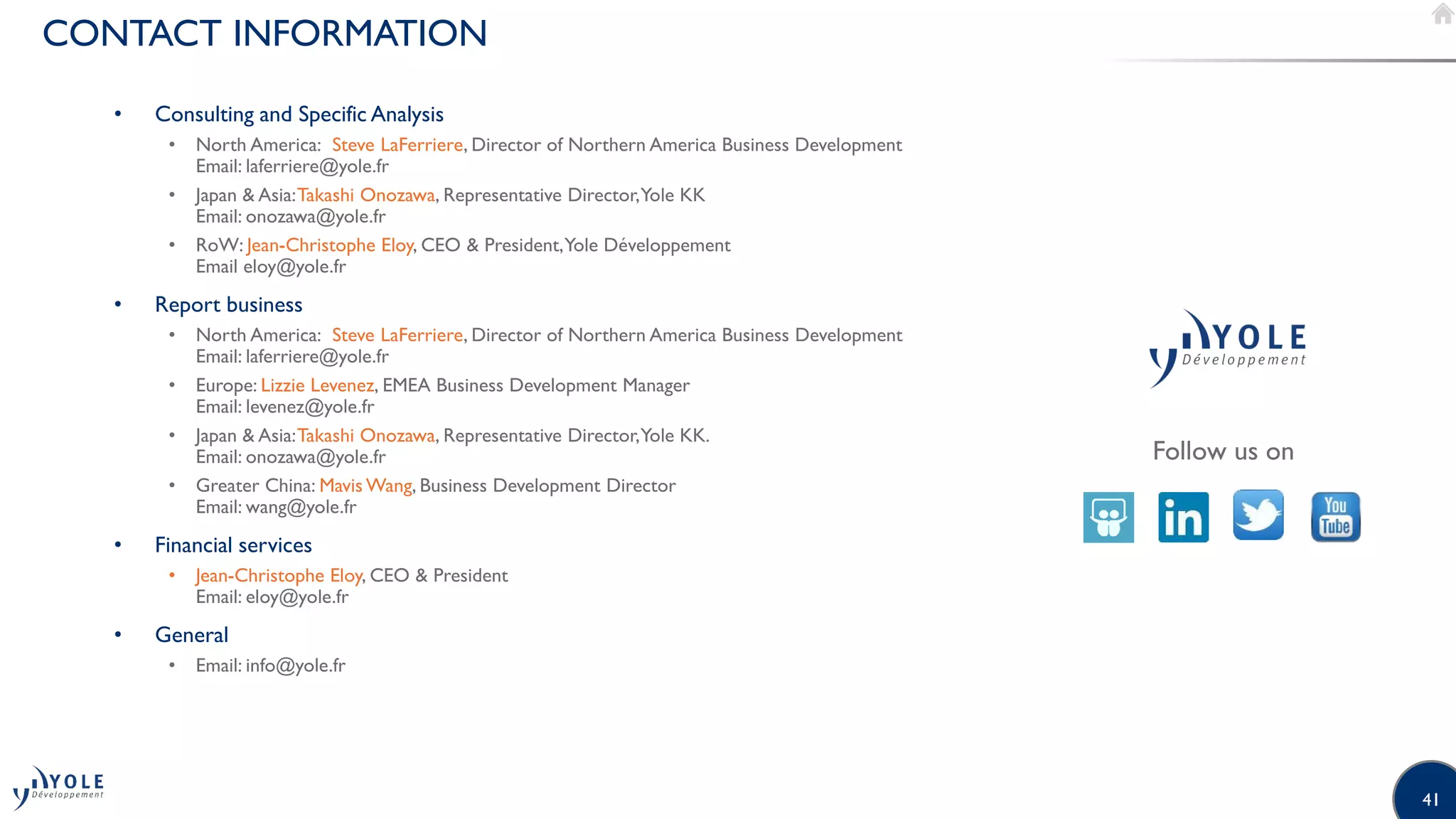 41
CONTACT INFORMATION
Follow us on
• Consulting and Specific Analysis
• North America: Steve LaFerriere, Director of Northern America Business Development
Email: laferriere@yole.fr
• Japan  Asia:Takashi Onozawa, Representative Director,Yole KK
Email: onozawa@yole.fr
• RoW: Jean-Christophe Eloy, CEO  President,Yole Développement
Email eloy@yole.fr
• Report business
• North America: Steve LaFerriere, Director of Northern America Business Development
Email: laferriere@yole.fr
• Europe: Lizzie Levenez, EMEA Business Development Manager
Email: levenez@yole.fr
• Japan  Asia:Takashi Onozawa, Representative Director,Yole KK.
Email: onozawa@yole.fr
• Greater China: Mavis Wang, Business Development Director
Email: wang@yole.fr
• Financial services
• Jean-Christophe Eloy, CEO  President
Email: eloy@yole.fr
• General
• Email: info@yole.fr
 