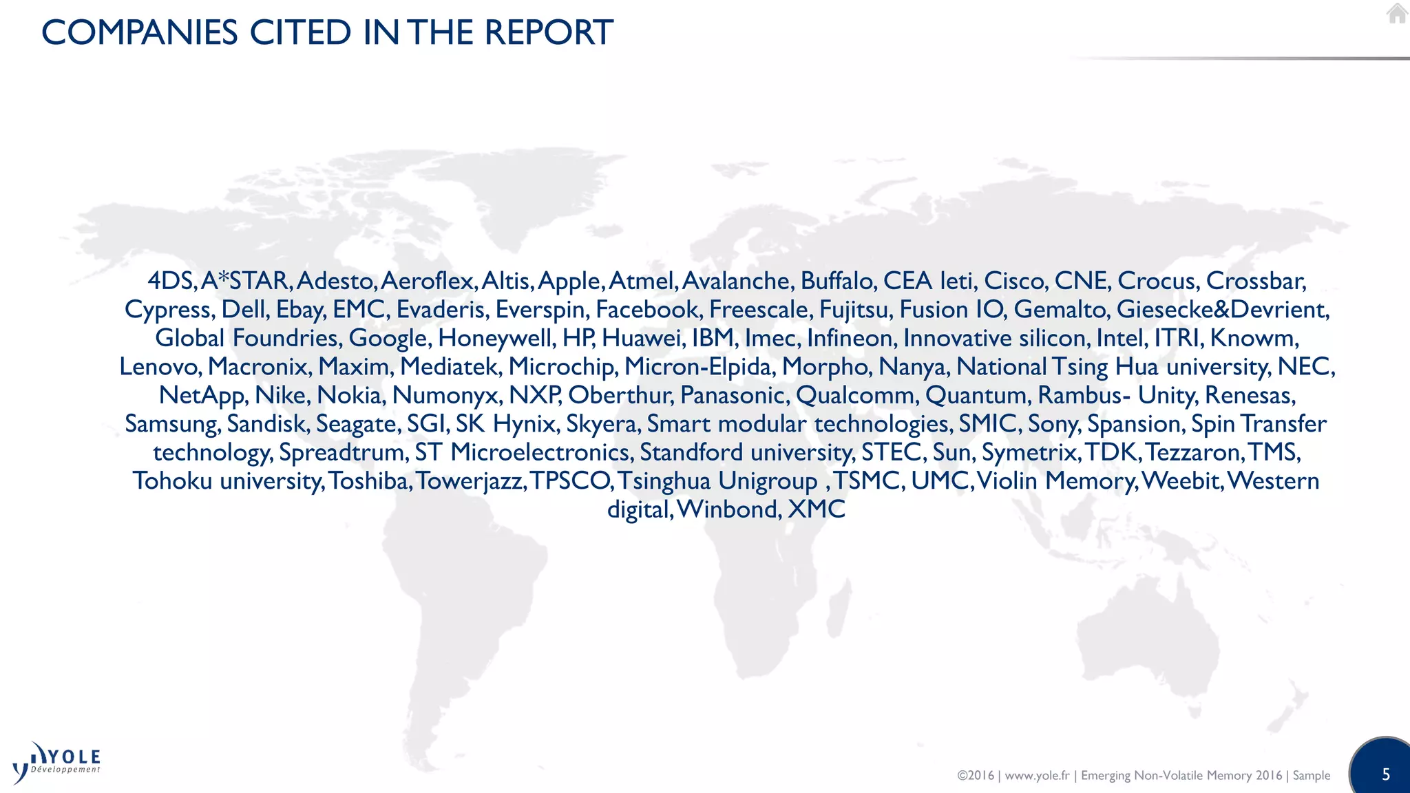 5
COMPANIES CITED IN THE REPORT
4DS,A*STAR,Adesto,Aeroflex,Altis,Apple,Atmel,Avalanche, Buffalo, CEA leti, Cisco, CNE, Crocus, Crossbar,
Cypress, Dell, Ebay, EMC, Evaderis, Everspin, Facebook, Freescale, Fujitsu, Fusion IO, Gemalto, Giesecke&Devrient,
Global Foundries, Google, Honeywell, HP, Huawei, IBM, Imec, Infineon, Innovative silicon, Intel, ITRI, Knowm,
Lenovo, Macronix, Maxim, Mediatek, Microchip, Micron-Elpida, Morpho, Nanya, NationalTsing Hua university, NEC,
NetApp, Nike, Nokia, Numonyx, NXP, Oberthur, Panasonic, Qualcomm, Quantum, Rambus- Unity, Renesas,
Samsung, Sandisk, Seagate, SGI, SK Hynix, Skyera, Smart modular technologies, SMIC, Sony, Spansion, Spin Transfer
technology, Spreadtrum, ST Microelectronics, Standford university, STEC, Sun, Symetrix,TDK,Tezzaron,TMS,
Tohoku university,Toshiba,Towerjazz,TPSCO,Tsinghua Unigroup ,TSMC, UMC,Violin Memory,Weebit,Western
digital,Winbond, XMC
©2016 | www.yole.fr | Emerging Non-Volatile Memory 2016 | Sample
 