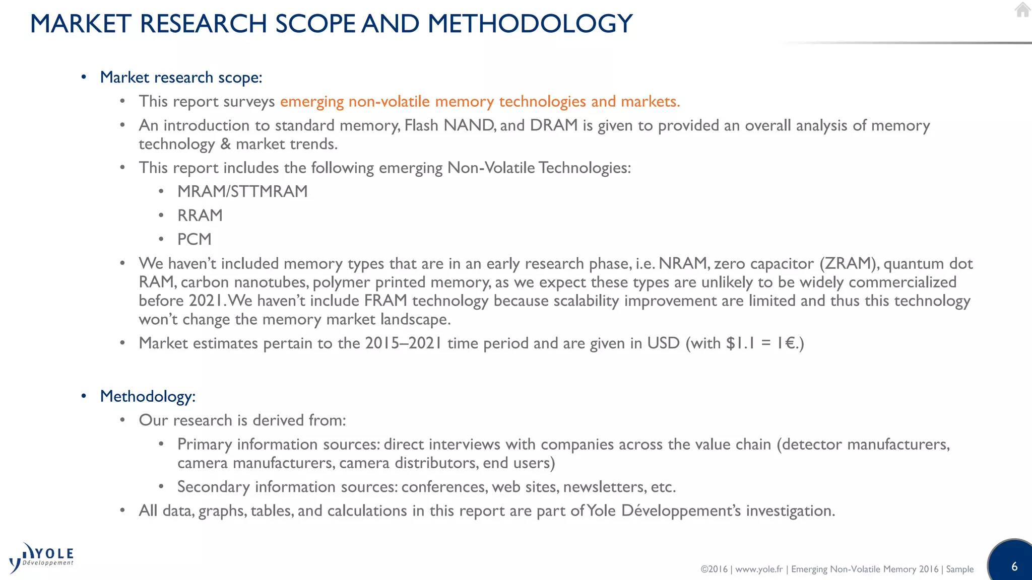 6
MARKET RESEARCH SCOPE AND METHODOLOGY
• Market research scope:
• This report surveys emerging non-volatile memory technologies and markets.
• An introduction to standard memory, Flash NAND, and DRAM is given to provided an overall analysis of memory
technology & market trends.
• This report includes the following emerging Non-Volatile Technologies:
• MRAM/STTMRAM
• RRAM
• PCM
• We haven’t included memory types that are in an early research phase, i.e. NRAM, zero capacitor (ZRAM), quantum dot
RAM, carbon nanotubes, polymer printed memory, as we expect these types are unlikely to be widely commercialized
before 2021.We haven’t include FRAM technology because scalability improvement are limited and thus this technology
won’t change the memory market landscape.
• Market estimates pertain to the 2015–2021 time period and are given in USD (with $1.1 = 1€.)
• Methodology:
• Our research is derived from:
• Primary information sources: direct interviews with companies across the value chain (detector manufacturers,
camera manufacturers, camera distributors, end users)
• Secondary information sources: conferences, web sites, newsletters, etc.
• All data, graphs, tables, and calculations in this report are part ofYole Développement’s investigation.
©2016 | www.yole.fr | Emerging Non-Volatile Memory 2016 | Sample
 