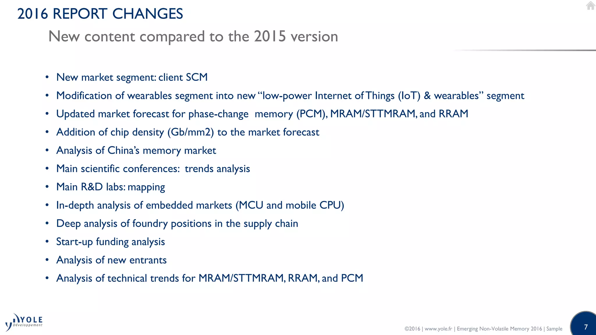7
2016 REPORT CHANGES
New content compared to the 2015 version
• New market segment: client SCM
• Modification of wearables segment into new “low-power Internet ofThings (IoT) & wearables” segment
• Updated market forecast for phase-change memory (PCM), MRAM/STTMRAM, and RRAM
• Addition of chip density (Gb/mm2) to the market forecast
• Analysis of China’s memory market
• Main scientific conferences: trends analysis
• Main R&D labs: mapping
• In-depth analysis of embedded markets (MCU and mobile CPU)
• Deep analysis of foundry positions in the supply chain
• Start-up funding analysis
• Analysis of new entrants
• Analysis of technical trends for MRAM/STTMRAM, RRAM, and PCM
©2016 | www.yole.fr | Emerging Non-Volatile Memory 2016 | Sample
 